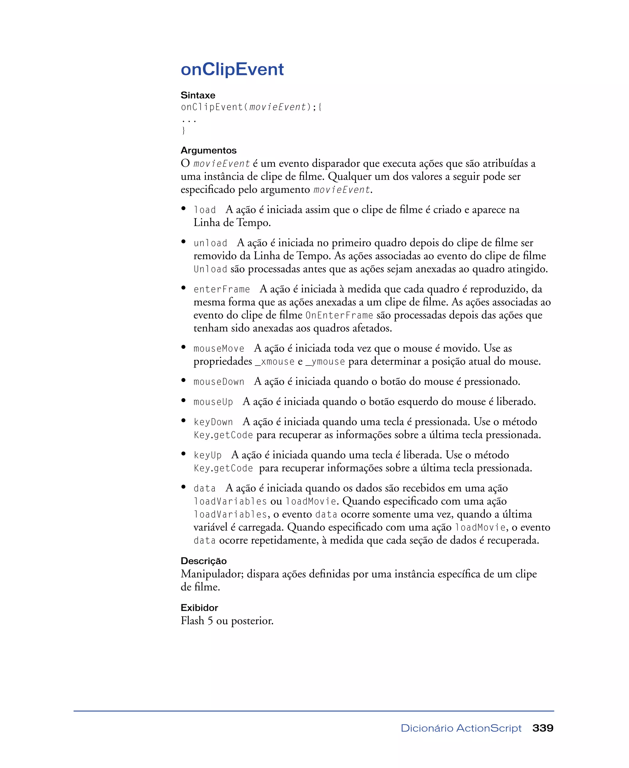 Dicionário ActionScript 339
onClipEvent
Sintaxe
onClipEvent(movieEvent);{
...
}
Argumentos
O movieEvent é um evento disparador que executa ações que são atribuídas a
uma instância de clipe de ﬁlme. Qualquer um dos valores a seguir pode ser
especiﬁcado pelo argumento movieEvent.
• load A ação é iniciada assim que o clipe de ﬁlme é criado e aparece na
Linha de Tempo.
• unload A ação é iniciada no primeiro quadro depois do clipe de ﬁlme ser
removido da Linha de Tempo. As ações associadas ao evento do clipe de ﬁlme
Unload são processadas antes que as ações sejam anexadas ao quadro atingido.
• enterFrame A ação é iniciada à medida que cada quadro é reproduzido, da
mesma forma que as ações anexadas a um clipe de ﬁlme. As ações associadas ao
evento do clipe de ﬁlme OnEnterFrame são processadas depois das ações que
tenham sido anexadas aos quadros afetados.
• mouseMove A ação é iniciada toda vez que o mouse é movido. Use as
propriedades _xmouse e _ymouse para determinar a posição atual do mouse.
• mouseDown A ação é iniciada quando o botão do mouse é pressionado.
• mouseUp A ação é iniciada quando o botão esquerdo do mouse é liberado.
• keyDown A ação é iniciada quando uma tecla é pressionada. Use o método
Key.getCode para recuperar as informações sobre a última tecla pressionada.
• keyUp A ação é iniciada quando uma tecla é liberada. Use o método
Key.getCode para recuperar informações sobre a última tecla pressionada.
• data A ação é iniciada quando os dados são recebidos em uma ação
loadVariables ou loadMovie. Quando especiﬁcado com uma ação
loadVariables, o evento data ocorre somente uma vez, quando a última
variável é carregada. Quando especiﬁcado com uma ação loadMovie, o evento
data ocorre repetidamente, à medida que cada seção de dados é recuperada.
Descrição
Manipulador; dispara ações deﬁnidas por uma instância especíﬁca de um clipe
de ﬁlme.
Exibidor
Flash 5 ou posterior.
 