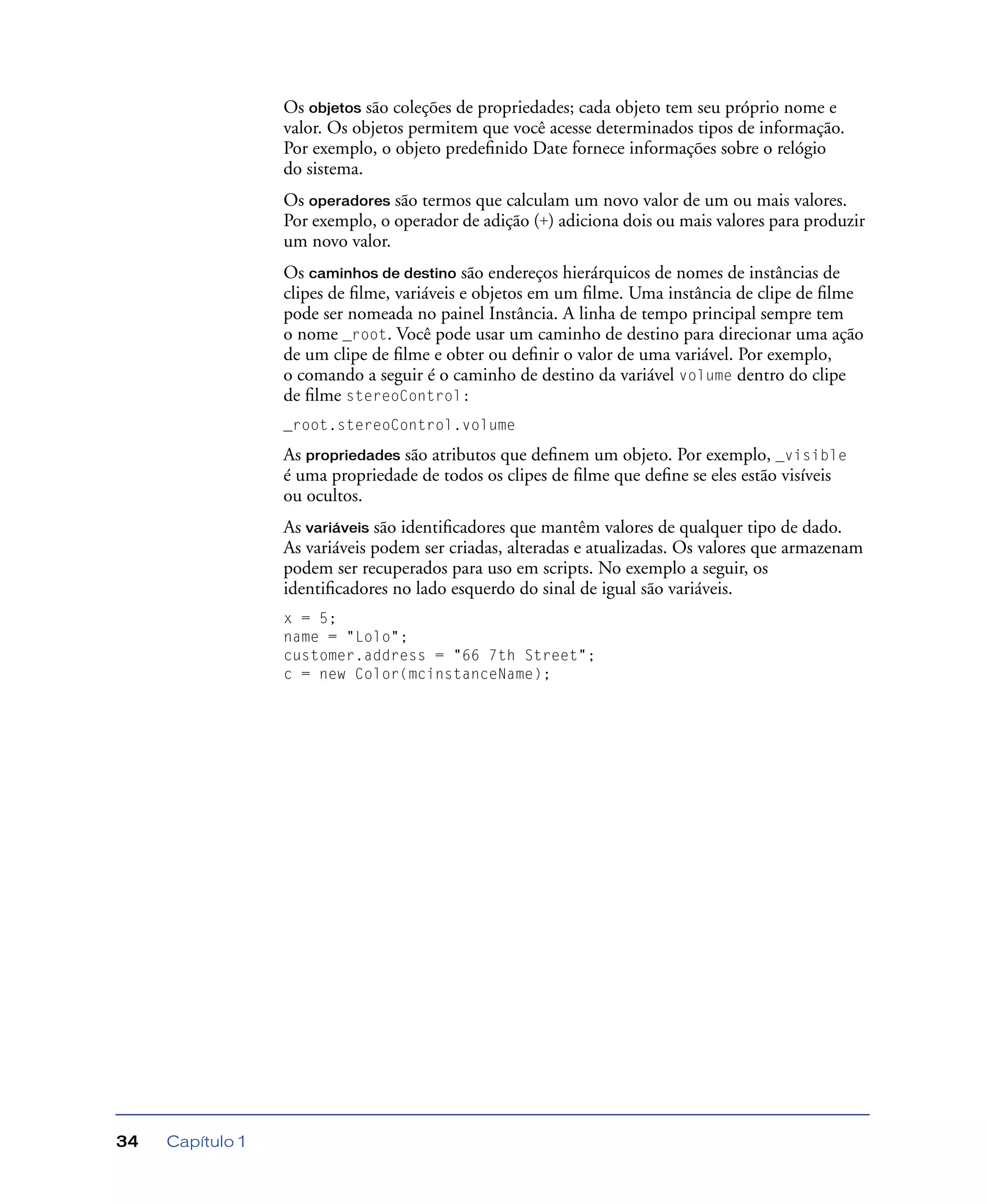 Capítulo 134
Os objetos são coleções de propriedades; cada objeto tem seu próprio nome e
valor. Os objetos permitem que você acesse determinados tipos de informação.
Por exemplo, o objeto predeﬁnido Date fornece informações sobre o relógio
do sistema.
Os operadores são termos que calculam um novo valor de um ou mais valores.
Por exemplo, o operador de adição (+) adiciona dois ou mais valores para produzir
um novo valor.
Os caminhos de destino são endereços hierárquicos de nomes de instâncias de
clipes de ﬁlme, variáveis e objetos em um ﬁlme. Uma instância de clipe de ﬁlme
pode ser nomeada no painel Instância. A linha de tempo principal sempre tem
o nome _root. Você pode usar um caminho de destino para direcionar uma ação
de um clipe de ﬁlme e obter ou deﬁnir o valor de uma variável. Por exemplo,
o comando a seguir é o caminho de destino da variável volume dentro do clipe
de ﬁlme stereoControl:
_root.stereoControl.volume
As propriedades são atributos que deﬁnem um objeto. Por exemplo, _visible
é uma propriedade de todos os clipes de ﬁlme que deﬁne se eles estão visíveis
ou ocultos.
As variáveis são identiﬁcadores que mantêm valores de qualquer tipo de dado.
As variáveis podem ser criadas, alteradas e atualizadas. Os valores que armazenam
podem ser recuperados para uso em scripts. No exemplo a seguir, os
identiﬁcadores no lado esquerdo do sinal de igual são variáveis.
x = 5;
name = "Lolo";
customer.address = "66 7th Street";
c = new Color(mcinstanceName);
 