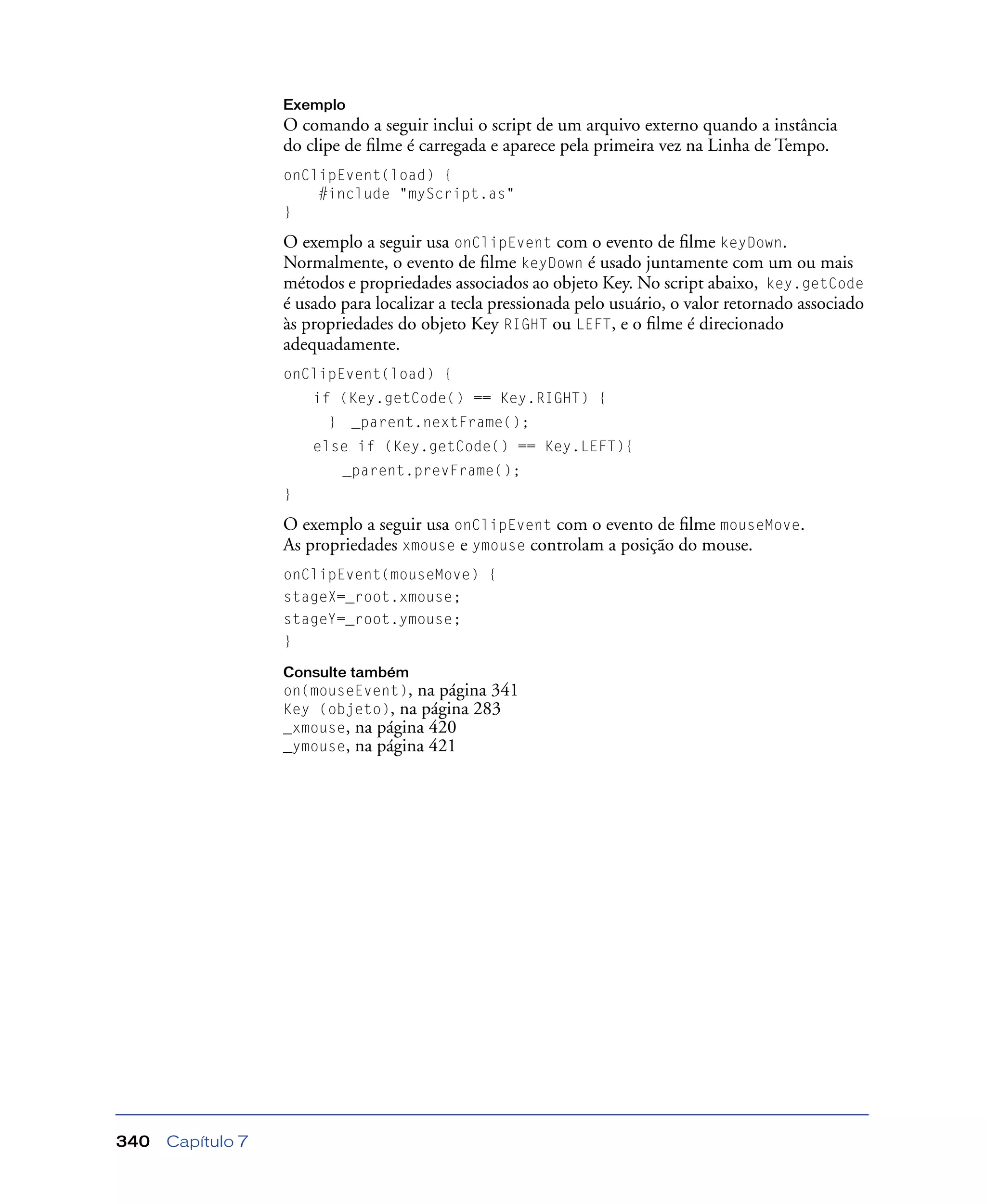 Capítulo 7340
Exemplo
O comando a seguir inclui o script de um arquivo externo quando a instância
do clipe de ﬁlme é carregada e aparece pela primeira vez na Linha de Tempo.
onClipEvent(load) {
#include "myScript.as"
}
O exemplo a seguir usa onClipEvent com o evento de ﬁlme keyDown.
Normalmente, o evento de ﬁlme keyDown é usado juntamente com um ou mais
métodos e propriedades associados ao objeto Key. No script abaixo, key.getCode
é usado para localizar a tecla pressionada pelo usuário, o valor retornado associado
às propriedades do objeto Key RIGHT ou LEFT, e o ﬁlme é direcionado
adequadamente.
onClipEvent(load) {
if (Key.getCode() == Key.RIGHT) {
} _parent.nextFrame();
else if (Key.getCode() == Key.LEFT){
_parent.prevFrame();
}
O exemplo a seguir usa onClipEvent com o evento de ﬁlme mouseMove.
As propriedades xmouse e ymouse controlam a posição do mouse.
onClipEvent(mouseMove) {
stageX=_root.xmouse;
stageY=_root.ymouse;
}
Consulte também
on(mouseEvent), na página 341
Key (objeto), na página 283
_xmouse, na página 420
_ymouse, na página 421
 