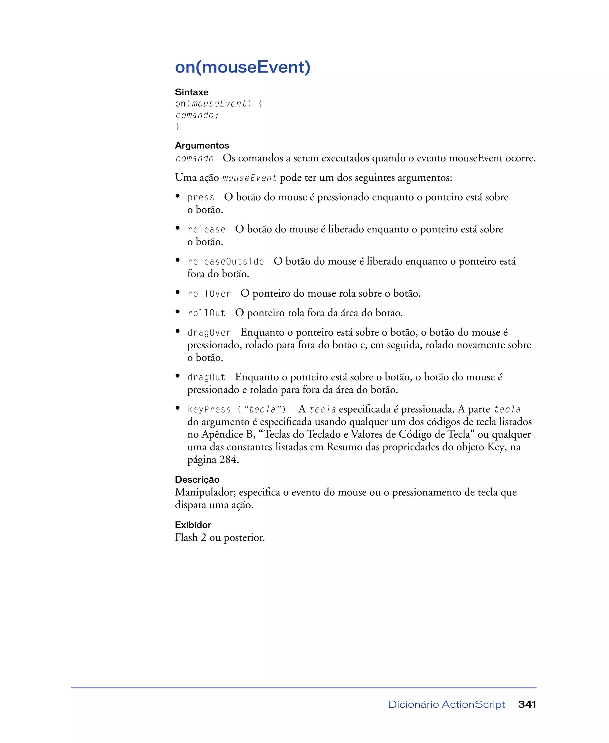 Dicionário ActionScript 341
on(mouseEvent)
Sintaxe
on(mouseEvent) {
comando;
}
Argumentos
comando Os comandos a serem executados quando o evento mouseEvent ocorre.
Uma ação mouseEvent pode ter um dos seguintes argumentos:
• press O botão do mouse é pressionado enquanto o ponteiro está sobre
o botão.
• release O botão do mouse é liberado enquanto o ponteiro está sobre
o botão.
• releaseOutside O botão do mouse é liberado enquanto o ponteiro está
fora do botão.
• rollOver O ponteiro do mouse rola sobre o botão.
• rollOut O ponteiro rola fora da área do botão.
• dragOver Enquanto o ponteiro está sobre o botão, o botão do mouse é
pressionado, rolado para fora do botão e, em seguida, rolado novamente sobre
o botão.
• dragOut Enquanto o ponteiro está sobre o botão, o botão do mouse é
pressionado e rolado para fora da área do botão.
• keyPress (“tecla”) A tecla especiﬁcada é pressionada. A parte tecla
do argumento é especiﬁcada usando qualquer um dos códigos de tecla listados
no Apêndice B, “Teclas do Teclado e Valores de Código de Tecla" ou qualquer
uma das constantes listadas em Resumo das propriedades do objeto Key, na
página 284.
Descrição
Manipulador; especiﬁca o evento do mouse ou o pressionamento de tecla que
dispara uma ação.
Exibidor
Flash 2 ou posterior.
 