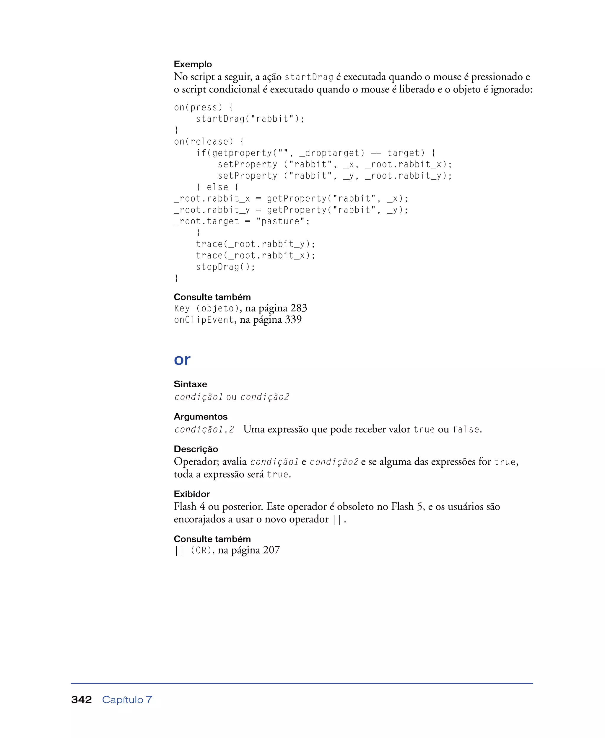 Capítulo 7342
Exemplo
No script a seguir, a ação startDrag é executada quando o mouse é pressionado e
o script condicional é executado quando o mouse é liberado e o objeto é ignorado:
on(press) {
startDrag("rabbit");
}
on(release) {
if(getproperty("", _droptarget) == target) {
setProperty ("rabbit", _x, _root.rabbit_x);
setProperty ("rabbit", _y, _root.rabbit_y);
} else {
_root.rabbit_x = getProperty("rabbit", _x);
_root.rabbit_y = getProperty("rabbit", _y);
_root.target = "pasture";
}
trace(_root.rabbit_y);
trace(_root.rabbit_x);
stopDrag();
}
Consulte também
Key (objeto), na página 283
onClipEvent, na página 339
or
Sintaxe
condição1 ou condição2
Argumentos
condição1,2 Uma expressão que pode receber valor true ou false.
Descrição
Operador; avalia condição1 e condição2 e se alguma das expressões for true,
toda a expressão será true.
Exibidor
Flash 4 ou posterior. Este operador é obsoleto no Flash 5, e os usuários são
encorajados a usar o novo operador ||.
Consulte também
|| (OR), na página 207
 