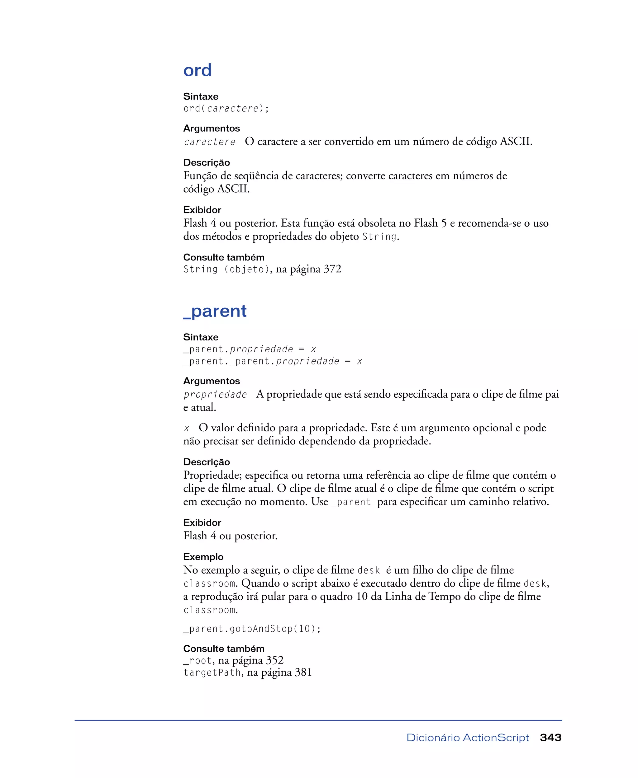 Dicionário ActionScript 343
ord
Sintaxe
ord(caractere);
Argumentos
caractere O caractere a ser convertido em um número de código ASCII.
Descrição
Função de seqüência de caracteres; converte caracteres em números de
código ASCII.
Exibidor
Flash 4 ou posterior. Esta função está obsoleta no Flash 5 e recomenda-se o uso
dos métodos e propriedades do objeto String.
Consulte também
String (objeto), na página 372
_parent
Sintaxe
_parent.propriedade = x
_parent._parent.propriedade = x
Argumentos
propriedade A propriedade que está sendo especiﬁcada para o clipe de ﬁlme pai
e atual.
x O valor deﬁnido para a propriedade. Este é um argumento opcional e pode
não precisar ser deﬁnido dependendo da propriedade.
Descrição
Propriedade; especiﬁca ou retorna uma referência ao clipe de ﬁlme que contém o
clipe de ﬁlme atual. O clipe de ﬁlme atual é o clipe de ﬁlme que contém o script
em execução no momento. Use _parent para especiﬁcar um caminho relativo.
Exibidor
Flash 4 ou posterior.
Exemplo
No exemplo a seguir, o clipe de ﬁlme desk é um ﬁlho do clipe de ﬁlme
classroom. Quando o script abaixo é executado dentro do clipe de ﬁlme desk,
a reprodução irá pular para o quadro 10 da Linha de Tempo do clipe de ﬁlme
classroom.
_parent.gotoAndStop(10);
Consulte também
_root, na página 352
targetPath, na página 381
 