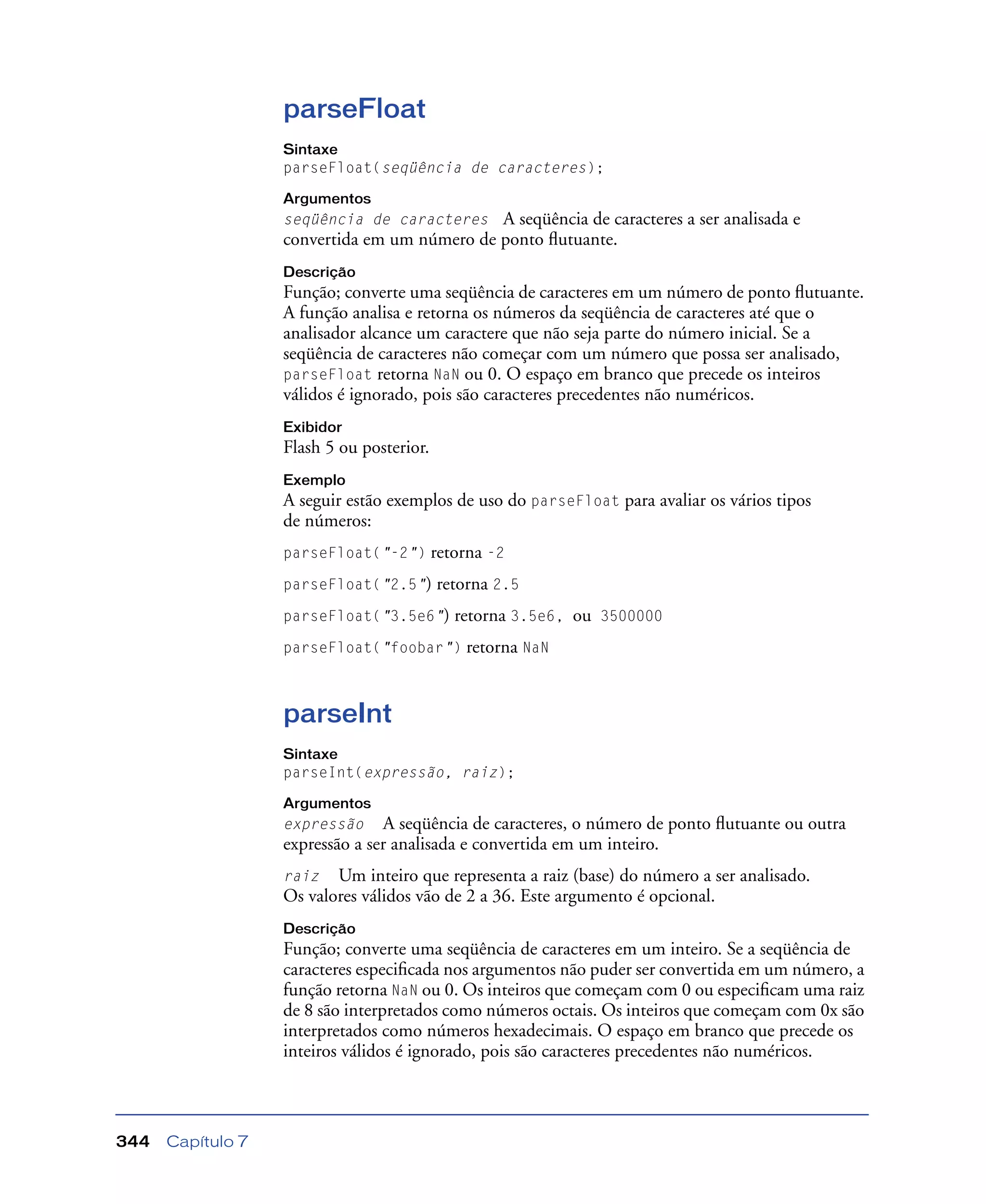Capítulo 7344
parseFloat
Sintaxe
parseFloat(seqüência de caracteres);
Argumentos
seqüência de caracteres A seqüência de caracteres a ser analisada e
convertida em um número de ponto ﬂutuante.
Descrição
Função; converte uma seqüência de caracteres em um número de ponto ﬂutuante.
A função analisa e retorna os números da seqüência de caracteres até que o
analisador alcance um caractere que não seja parte do número inicial. Se a
seqüência de caracteres não começar com um número que possa ser analisado,
parseFloat retorna NaN ou 0. O espaço em branco que precede os inteiros
válidos é ignorado, pois são caracteres precedentes não numéricos.
Exibidor
Flash 5 ou posterior.
Exemplo
A seguir estão exemplos de uso do parseFloat para avaliar os vários tipos
de números:
parseFloat("-2") retorna -2
parseFloat("2.5") retorna 2.5
parseFloat("3.5e6") retorna 3.5e6, ou 3500000
parseFloat("foobar") retorna NaN
parseInt
Sintaxe
parseInt(expressão, raiz);
Argumentos
expressão A seqüência de caracteres, o número de ponto ﬂutuante ou outra
expressão a ser analisada e convertida em um inteiro.
raiz Um inteiro que representa a raiz (base) do número a ser analisado.
Os valores válidos vão de 2 a 36. Este argumento é opcional.
Descrição
Função; converte uma seqüência de caracteres em um inteiro. Se a seqüência de
caracteres especiﬁcada nos argumentos não puder ser convertida em um número, a
função retorna NaN ou 0. Os inteiros que começam com 0 ou especiﬁcam uma raiz
de 8 são interpretados como números octais. Os inteiros que começam com 0x são
interpretados como números hexadecimais. O espaço em branco que precede os
inteiros válidos é ignorado, pois são caracteres precedentes não numéricos.
 