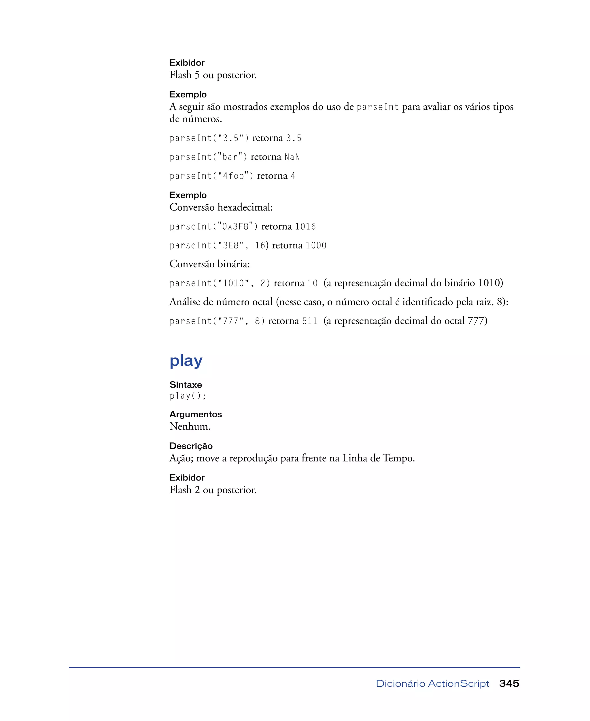 Dicionário ActionScript 345
Exibidor
Flash 5 ou posterior.
Exemplo
A seguir são mostrados exemplos do uso de parseInt para avaliar os vários tipos
de números.
parseInt("3.5") retorna 3.5
parseInt("bar") retorna NaN
parseInt("4foo") retorna 4
Exemplo
Conversão hexadecimal:
parseInt("0x3F8") retorna 1016
parseInt("3E8", 16) retorna 1000
Conversão binária:
parseInt("1010", 2) retorna 10 (a representação decimal do binário 1010)
Análise de número octal (nesse caso, o número octal é identiﬁcado pela raiz, 8):
parseInt("777", 8) retorna 511 (a representação decimal do octal 777)
play
Sintaxe
play();
Argumentos
Nenhum.
Descrição
Ação; move a reprodução para frente na Linha de Tempo.
Exibidor
Flash 2 ou posterior.
 