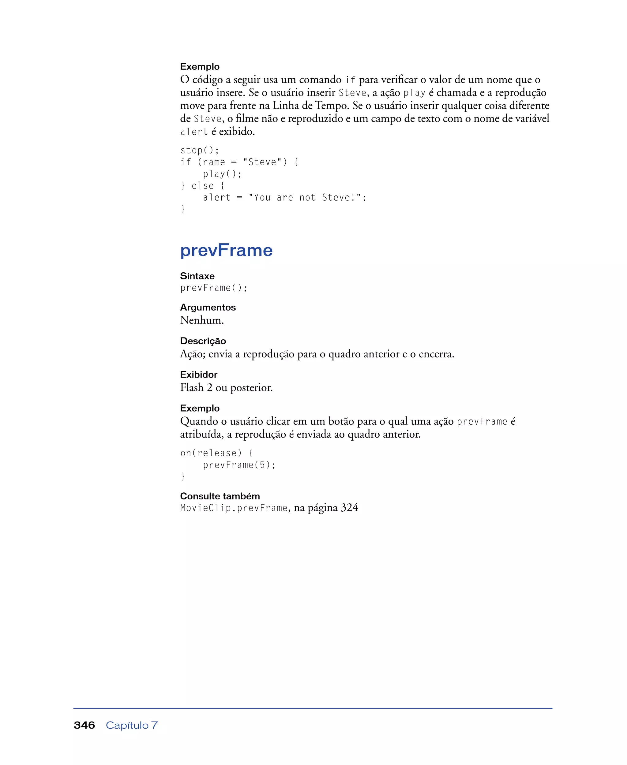 Capítulo 7346
Exemplo
O código a seguir usa um comando if para veriﬁcar o valor de um nome que o
usuário insere. Se o usuário inserir Steve, a ação play é chamada e a reprodução
move para frente na Linha de Tempo. Se o usuário inserir qualquer coisa diferente
de Steve, o ﬁlme não e reproduzido e um campo de texto com o nome de variável
alert é exibido.
stop();
if (name = "Steve") {
play();
} else {
alert = "You are not Steve!";
}
prevFrame
Sintaxe
prevFrame();
Argumentos
Nenhum.
Descrição
Ação; envia a reprodução para o quadro anterior e o encerra.
Exibidor
Flash 2 ou posterior.
Exemplo
Quando o usuário clicar em um botão para o qual uma ação prevFrame é
atribuída, a reprodução é enviada ao quadro anterior.
on(release) {
prevFrame(5);
}
Consulte também
MovieClip.prevFrame, na página 324
 