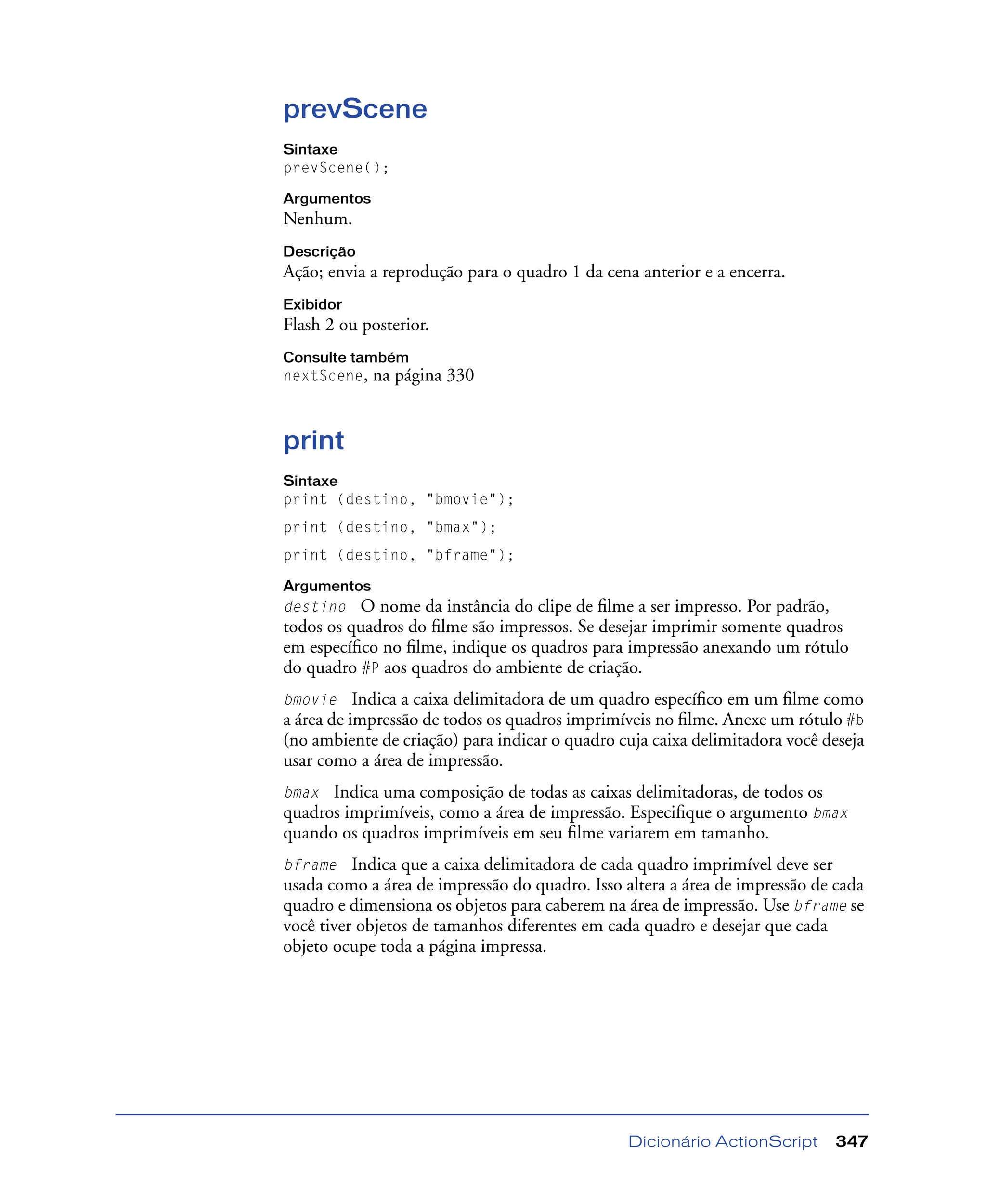 Dicionário ActionScript 347
prevScene
Sintaxe
prevScene();
Argumentos
Nenhum.
Descrição
Ação; envia a reprodução para o quadro 1 da cena anterior e a encerra.
Exibidor
Flash 2 ou posterior.
Consulte também
nextScene, na página 330
print
Sintaxe
print (destino, "bmovie");
print (destino, "bmax");
print (destino, "bframe");
Argumentos
destino O nome da instância do clipe de ﬁlme a ser impresso. Por padrão,
todos os quadros do ﬁlme são impressos. Se desejar imprimir somente quadros
em especíﬁco no ﬁlme, indique os quadros para impressão anexando um rótulo
do quadro #P aos quadros do ambiente de criação.
bmovie Indica a caixa delimitadora de um quadro especíﬁco em um ﬁlme como
a área de impressão de todos os quadros imprimíveis no ﬁlme. Anexe um rótulo #b
(no ambiente de criação) para indicar o quadro cuja caixa delimitadora você deseja
usar como a área de impressão.
bmax Indica uma composição de todas as caixas delimitadoras, de todos os
quadros imprimíveis, como a área de impressão. Especiﬁque o argumento bmax
quando os quadros imprimíveis em seu ﬁlme variarem em tamanho.
bframe Indica que a caixa delimitadora de cada quadro imprimível deve ser
usada como a área de impressão do quadro. Isso altera a área de impressão de cada
quadro e dimensiona os objetos para caberem na área de impressão. Use bframe se
você tiver objetos de tamanhos diferentes em cada quadro e desejar que cada
objeto ocupe toda a página impressa.
 