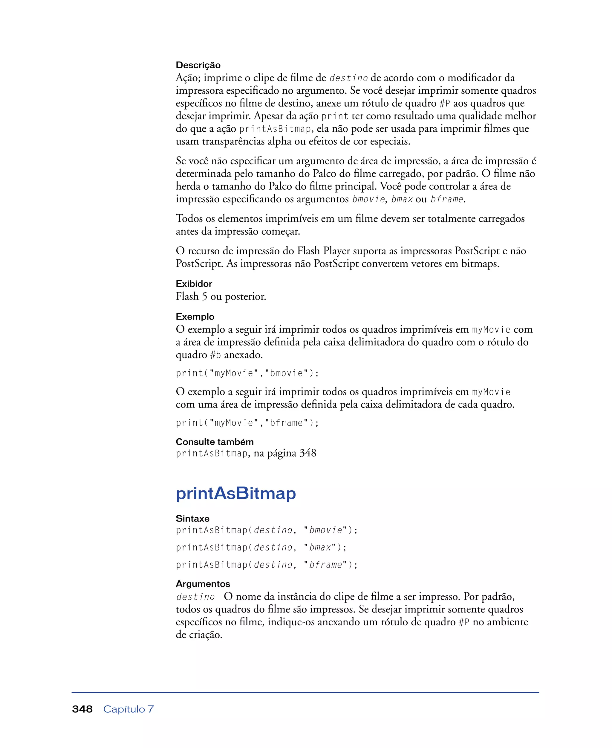 Capítulo 7348
Descrição
Ação; imprime o clipe de ﬁlme de destino de acordo com o modiﬁcador da
impressora especiﬁcado no argumento. Se você desejar imprimir somente quadros
especíﬁcos no ﬁlme de destino, anexe um rótulo de quadro #P aos quadros que
desejar imprimir. Apesar da ação print ter como resultado uma qualidade melhor
do que a ação printAsBitmap, ela não pode ser usada para imprimir ﬁlmes que
usam transparências alpha ou efeitos de cor especiais.
Se você não especiﬁcar um argumento de área de impressão, a área de impressão é
determinada pelo tamanho do Palco do ﬁlme carregado, por padrão. O ﬁlme não
herda o tamanho do Palco do ﬁlme principal. Você pode controlar a área de
impressão especiﬁcando os argumentos bmovie, bmax ou bframe.
Todos os elementos imprimíveis em um ﬁlme devem ser totalmente carregados
antes da impressão começar.
O recurso de impressão do Flash Player suporta as impressoras PostScript e não
PostScript. As impressoras não PostScript convertem vetores em bitmaps.
Exibidor
Flash 5 ou posterior.
Exemplo
O exemplo a seguir irá imprimir todos os quadros imprimíveis em myMovie com
a área de impressão deﬁnida pela caixa delimitadora do quadro com o rótulo do
quadro #b anexado.
print("myMovie","bmovie");
O exemplo a seguir irá imprimir todos os quadros imprimíveis em myMovie
com uma área de impressão deﬁnida pela caixa delimitadora de cada quadro.
print("myMovie","bframe");
Consulte também
printAsBitmap, na página 348
printAsBitmap
Sintaxe
printAsBitmap(destino, "bmovie");
printAsBitmap(destino, "bmax");
printAsBitmap(destino, "bframe");
Argumentos
destino O nome da instância do clipe de ﬁlme a ser impresso. Por padrão,
todos os quadros do ﬁlme são impressos. Se desejar imprimir somente quadros
especíﬁcos no ﬁlme, indique-os anexando um rótulo de quadro #P no ambiente
de criação.
 
