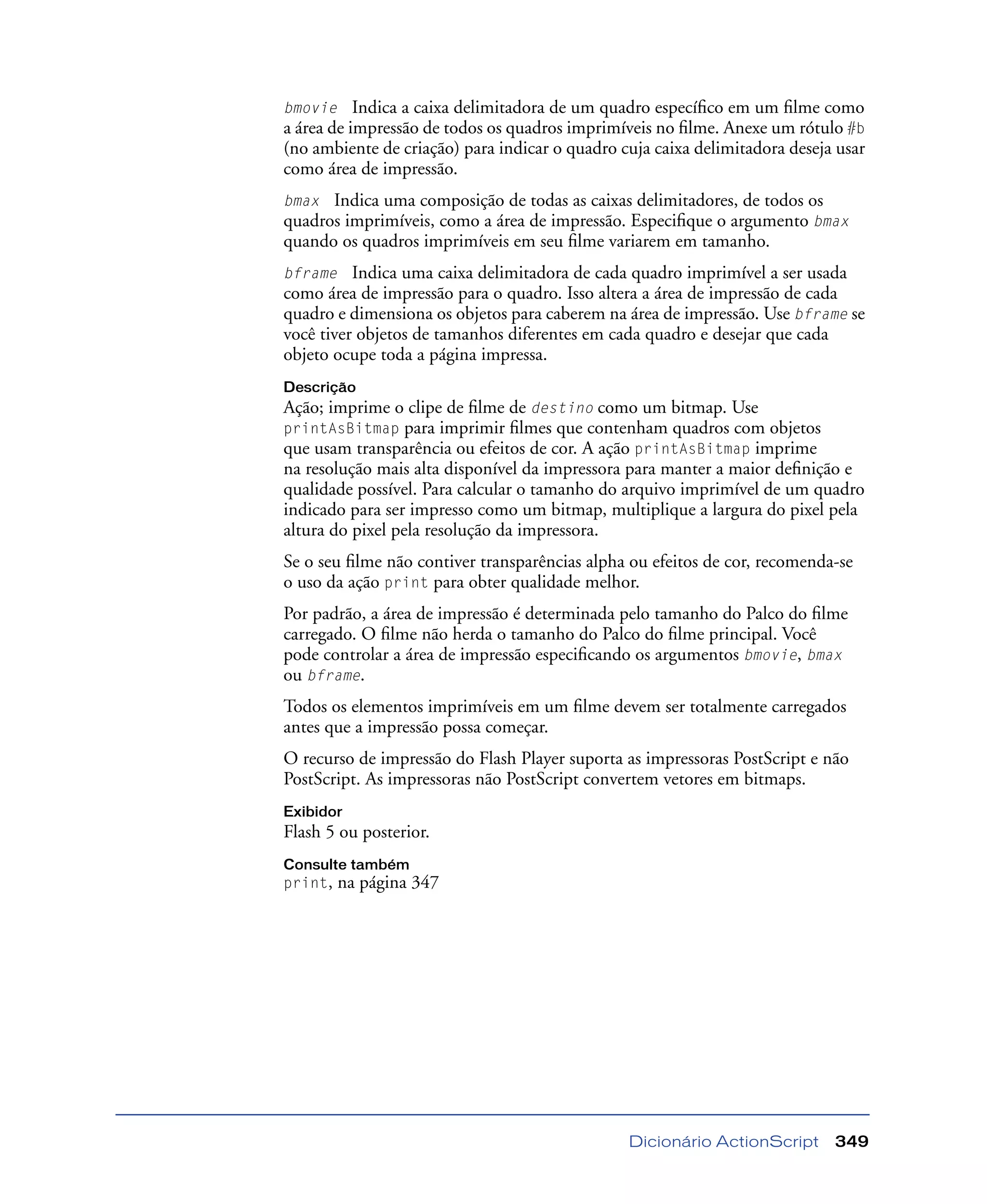 Dicionário ActionScript 349
bmovie Indica a caixa delimitadora de um quadro especíﬁco em um ﬁlme como
a área de impressão de todos os quadros imprimíveis no ﬁlme. Anexe um rótulo #b
(no ambiente de criação) para indicar o quadro cuja caixa delimitadora deseja usar
como área de impressão.
bmax Indica uma composição de todas as caixas delimitadores, de todos os
quadros imprimíveis, como a área de impressão. Especiﬁque o argumento bmax
quando os quadros imprimíveis em seu ﬁlme variarem em tamanho.
bframe Indica uma caixa delimitadora de cada quadro imprimível a ser usada
como área de impressão para o quadro. Isso altera a área de impressão de cada
quadro e dimensiona os objetos para caberem na área de impressão. Use bframe se
você tiver objetos de tamanhos diferentes em cada quadro e desejar que cada
objeto ocupe toda a página impressa.
Descrição
Ação; imprime o clipe de ﬁlme de destino como um bitmap. Use
printAsBitmap para imprimir ﬁlmes que contenham quadros com objetos
que usam transparência ou efeitos de cor. A ação printAsBitmap imprime
na resolução mais alta disponível da impressora para manter a maior deﬁnição e
qualidade possível. Para calcular o tamanho do arquivo imprimível de um quadro
indicado para ser impresso como um bitmap, multiplique a largura do pixel pela
altura do pixel pela resolução da impressora.
Se o seu ﬁlme não contiver transparências alpha ou efeitos de cor, recomenda-se
o uso da ação print para obter qualidade melhor.
Por padrão, a área de impressão é determinada pelo tamanho do Palco do ﬁlme
carregado. O ﬁlme não herda o tamanho do Palco do ﬁlme principal. Você
pode controlar a área de impressão especiﬁcando os argumentos bmovie, bmax
ou bframe.
Todos os elementos imprimíveis em um ﬁlme devem ser totalmente carregados
antes que a impressão possa começar.
O recurso de impressão do Flash Player suporta as impressoras PostScript e não
PostScript. As impressoras não PostScript convertem vetores em bitmaps.
Exibidor
Flash 5 ou posterior.
Consulte também
print, na página 347
 
