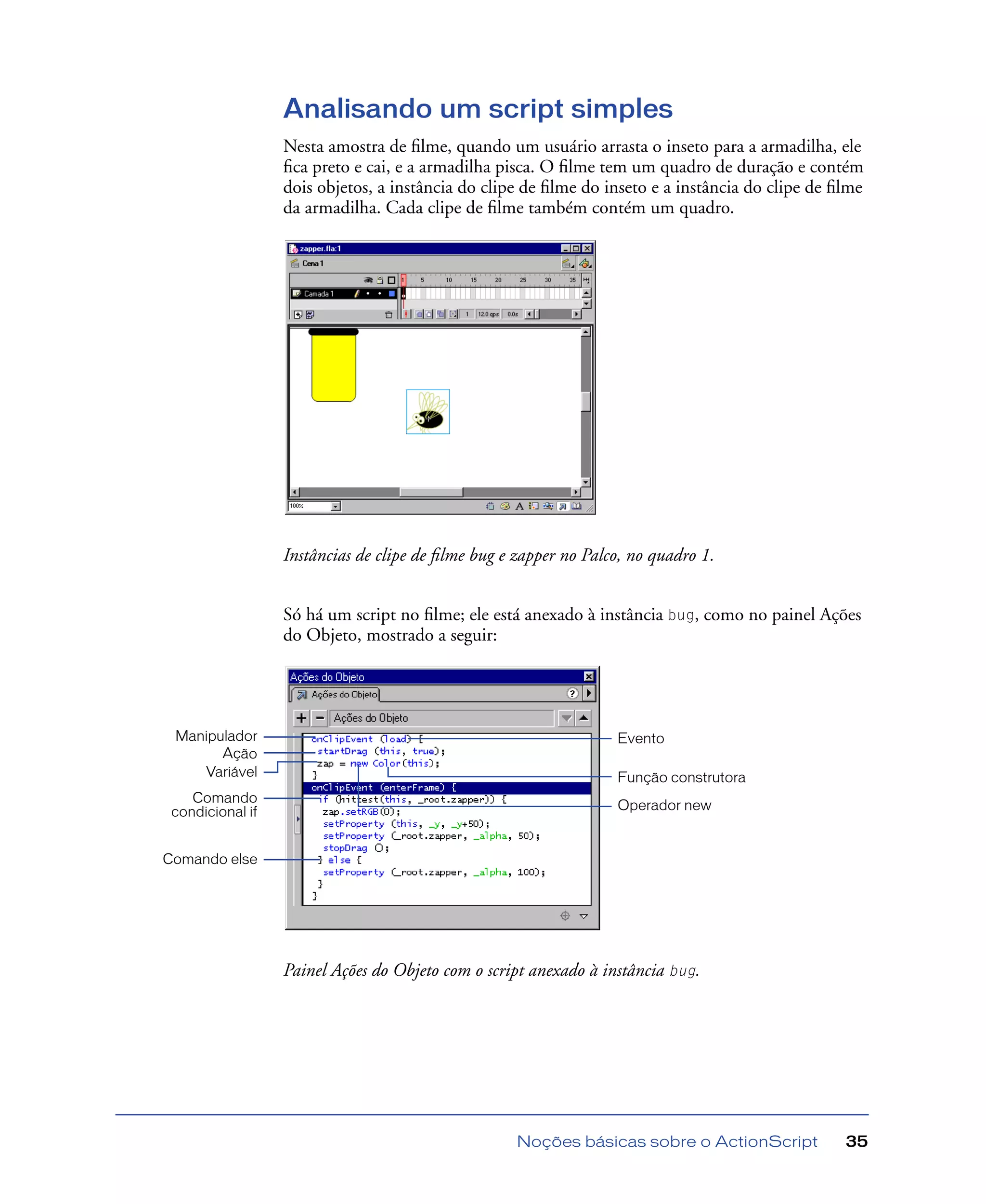 Noções básicas sobre o ActionScript 35
Analisando um script simples
Nesta amostra de ﬁlme, quando um usuário arrasta o inseto para a armadilha, ele
ﬁca preto e cai, e a armadilha pisca. O ﬁlme tem um quadro de duração e contém
dois objetos, a instância do clipe de ﬁlme do inseto e a instância do clipe de ﬁlme
da armadilha. Cada clipe de ﬁlme também contém um quadro.
Instâncias de clipe de ﬁlme bug e zapper no Palco, no quadro 1.
Só há um script no ﬁlme; ele está anexado à instância bug, como no painel Ações
do Objeto, mostrado a seguir:
Painel Ações do Objeto com o script anexado à instância bug.
Manipulador
Ação
Variável
Comando
condicional if
Comando else
Operador new
Evento
Função construtora
 