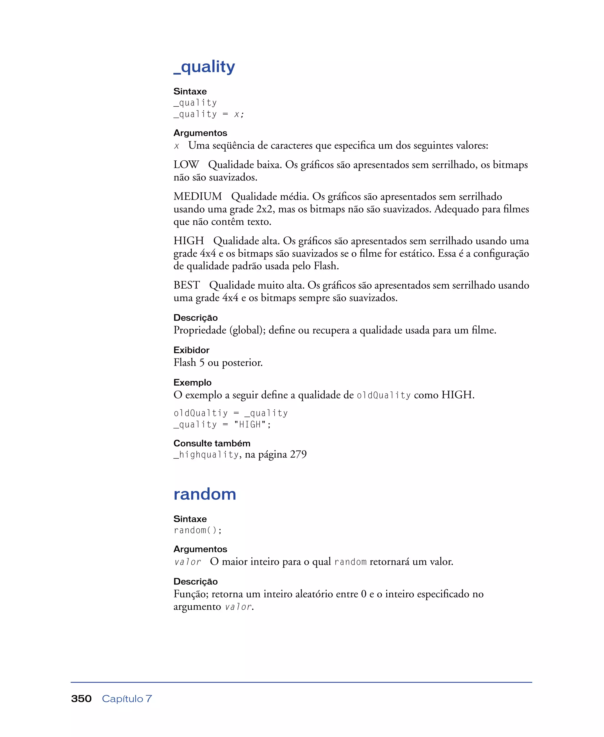 Capítulo 7350
_quality
Sintaxe
_quality
_quality = x;
Argumentos
x Uma seqüência de caracteres que especiﬁca um dos seguintes valores:
LOW Qualidade baixa. Os gráﬁcos são apresentados sem serrilhado, os bitmaps
não são suavizados.
MEDIUM Qualidade média. Os gráﬁcos são apresentados sem serrilhado
usando uma grade 2x2, mas os bitmaps não são suavizados. Adequado para ﬁlmes
que não contêm texto.
HIGH Qualidade alta. Os gráﬁcos são apresentados sem serrilhado usando uma
grade 4x4 e os bitmaps são suavizados se o ﬁlme for estático. Essa é a conﬁguração
de qualidade padrão usada pelo Flash.
BEST Qualidade muito alta. Os gráﬁcos são apresentados sem serrilhado usando
uma grade 4x4 e os bitmaps sempre são suavizados.
Descrição
Propriedade (global); deﬁne ou recupera a qualidade usada para um ﬁlme.
Exibidor
Flash 5 ou posterior.
Exemplo
O exemplo a seguir deﬁne a qualidade de oldQuality como HIGH.
oldQualtiy = _quality
_quality = "HIGH";
Consulte também
_highquality, na página 279
random
Sintaxe
random();
Argumentos
valor O maior inteiro para o qual random retornará um valor.
Descrição
Função; retorna um inteiro aleatório entre 0 e o inteiro especiﬁcado no
argumento valor.
 