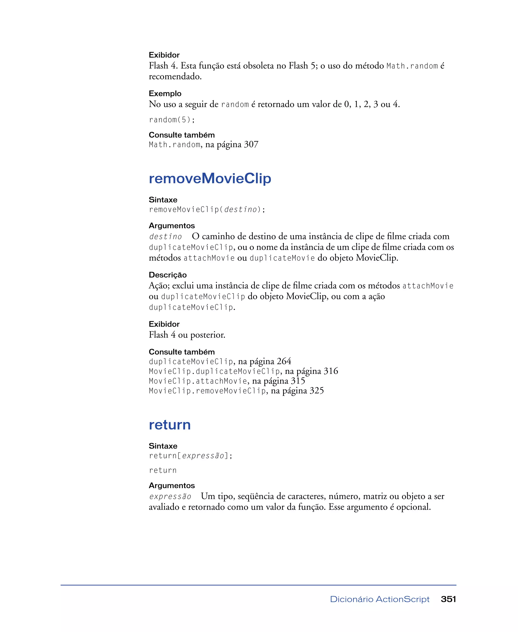 Dicionário ActionScript 351
Exibidor
Flash 4. Esta função está obsoleta no Flash 5; o uso do método Math.random é
recomendado.
Exemplo
No uso a seguir de random é retornado um valor de 0, 1, 2, 3 ou 4.
random(5);
Consulte também
Math.random, na página 307
removeMovieClip
Sintaxe
removeMovieClip(destino);
Argumentos
destino O caminho de destino de uma instância de clipe de ﬁlme criada com
duplicateMovieClip, ou o nome da instância de um clipe de ﬁlme criada com os
métodos attachMovie ou duplicateMovie do objeto MovieClip.
Descrição
Ação; exclui uma instância de clipe de ﬁlme criada com os métodos attachMovie
ou duplicateMovieClip do objeto MovieClip, ou com a ação
duplicateMovieClip.
Exibidor
Flash 4 ou posterior.
Consulte também
duplicateMovieClip, na página 264
MovieClip.duplicateMovieClip, na página 316
MovieClip.attachMovie, na página 315
MovieClip.removeMovieClip, na página 325
return
Sintaxe
return[expressão];
return
Argumentos
expressão Um tipo, seqüência de caracteres, número, matriz ou objeto a ser
avaliado e retornado como um valor da função. Esse argumento é opcional.
 
