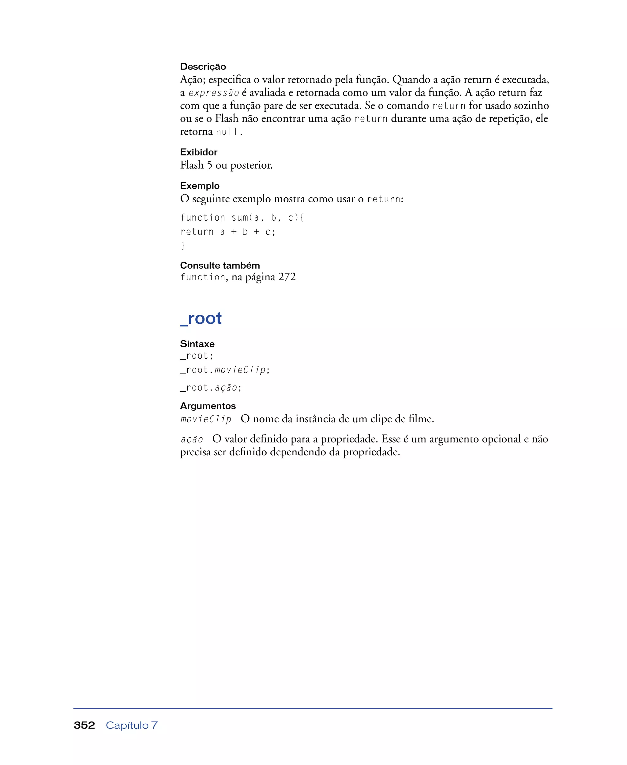 Capítulo 7352
Descrição
Ação; especiﬁca o valor retornado pela função. Quando a ação return é executada,
a expressão é avaliada e retornada como um valor da função. A ação return faz
com que a função pare de ser executada. Se o comando return for usado sozinho
ou se o Flash não encontrar uma ação return durante uma ação de repetição, ele
retorna null.
Exibidor
Flash 5 ou posterior.
Exemplo
O seguinte exemplo mostra como usar o return:
function sum(a, b, c){
return a + b + c;
}
Consulte também
function, na página 272
_root
Sintaxe
_root;
_root.movieClip;
_root.ação;
Argumentos
movieClip O nome da instância de um clipe de ﬁlme.
ação O valor deﬁnido para a propriedade. Esse é um argumento opcional e não
precisa ser deﬁnido dependendo da propriedade.
 