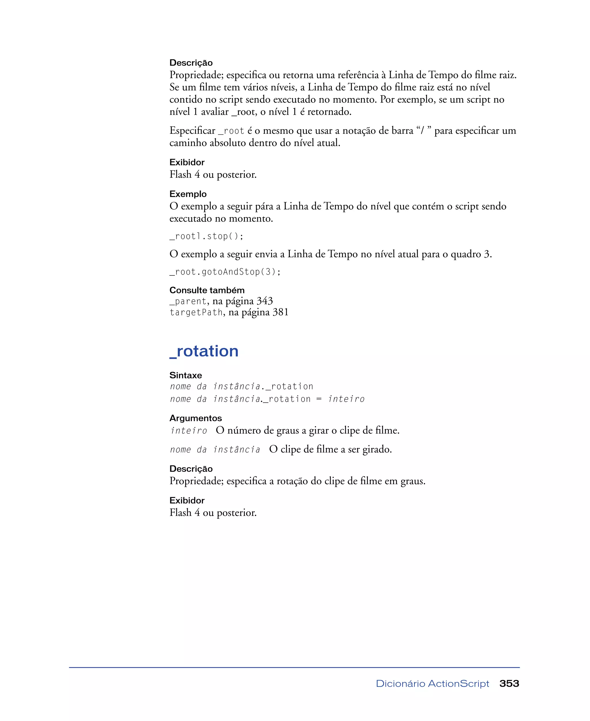Dicionário ActionScript 353
Descrição
Propriedade; especiﬁca ou retorna uma referência à Linha de Tempo do ﬁlme raiz.
Se um ﬁlme tem vários níveis, a Linha de Tempo do ﬁlme raiz está no nível
contido no script sendo executado no momento. Por exemplo, se um script no
nível 1 avaliar _root, o nível 1 é retornado.
Especiﬁcar _root é o mesmo que usar a notação de barra “/ ” para especiﬁcar um
caminho absoluto dentro do nível atual.
Exibidor
Flash 4 ou posterior.
Exemplo
O exemplo a seguir pára a Linha de Tempo do nível que contém o script sendo
executado no momento.
_rootl.stop();
O exemplo a seguir envia a Linha de Tempo no nível atual para o quadro 3.
_root.gotoAndStop(3);
Consulte também
_parent, na página 343
targetPath, na página 381
_rotation
Sintaxe
nome da instância._rotation
nome da instância._rotation = inteiro
Argumentos
inteiro O número de graus a girar o clipe de ﬁlme.
nome da instância O clipe de ﬁlme a ser girado.
Descrição
Propriedade; especiﬁca a rotação do clipe de ﬁlme em graus.
Exibidor
Flash 4 ou posterior.
 