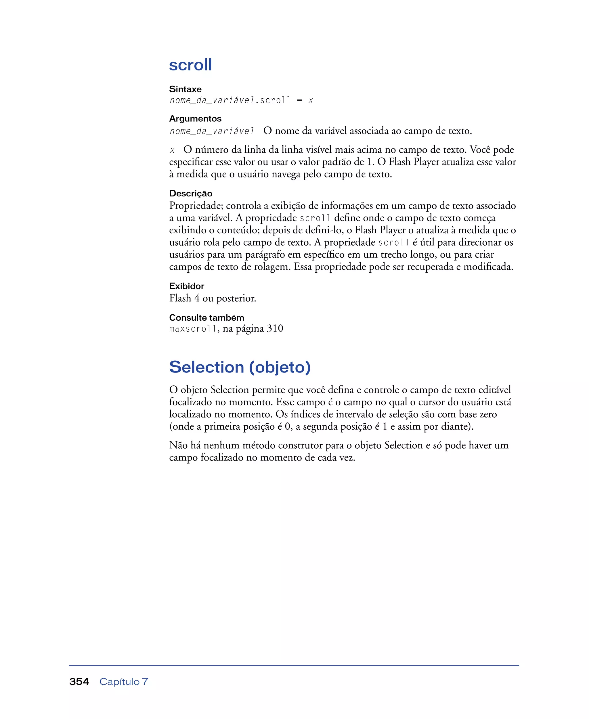 Capítulo 7354
scroll
Sintaxe
nome_da_variável.scroll = x
Argumentos
nome_da_variável O nome da variável associada ao campo de texto.
x O número da linha da linha visível mais acima no campo de texto. Você pode
especiﬁcar esse valor ou usar o valor padrão de 1. O Flash Player atualiza esse valor
à medida que o usuário navega pelo campo de texto.
Descrição
Propriedade; controla a exibição de informações em um campo de texto associado
a uma variável. A propriedade scroll deﬁne onde o campo de texto começa
exibindo o conteúdo; depois de deﬁni-lo, o Flash Player o atualiza à medida que o
usuário rola pelo campo de texto. A propriedade scroll é útil para direcionar os
usuários para um parágrafo em especíﬁco em um trecho longo, ou para criar
campos de texto de rolagem. Essa propriedade pode ser recuperada e modiﬁcada.
Exibidor
Flash 4 ou posterior.
Consulte também
maxscroll, na página 310
Selection (objeto)
O objeto Selection permite que você deﬁna e controle o campo de texto editável
focalizado no momento. Esse campo é o campo no qual o cursor do usuário está
localizado no momento. Os índices de intervalo de seleção são com base zero
(onde a primeira posição é 0, a segunda posição é 1 e assim por diante).
Não há nenhum método construtor para o objeto Selection e só pode haver um
campo focalizado no momento de cada vez.
 