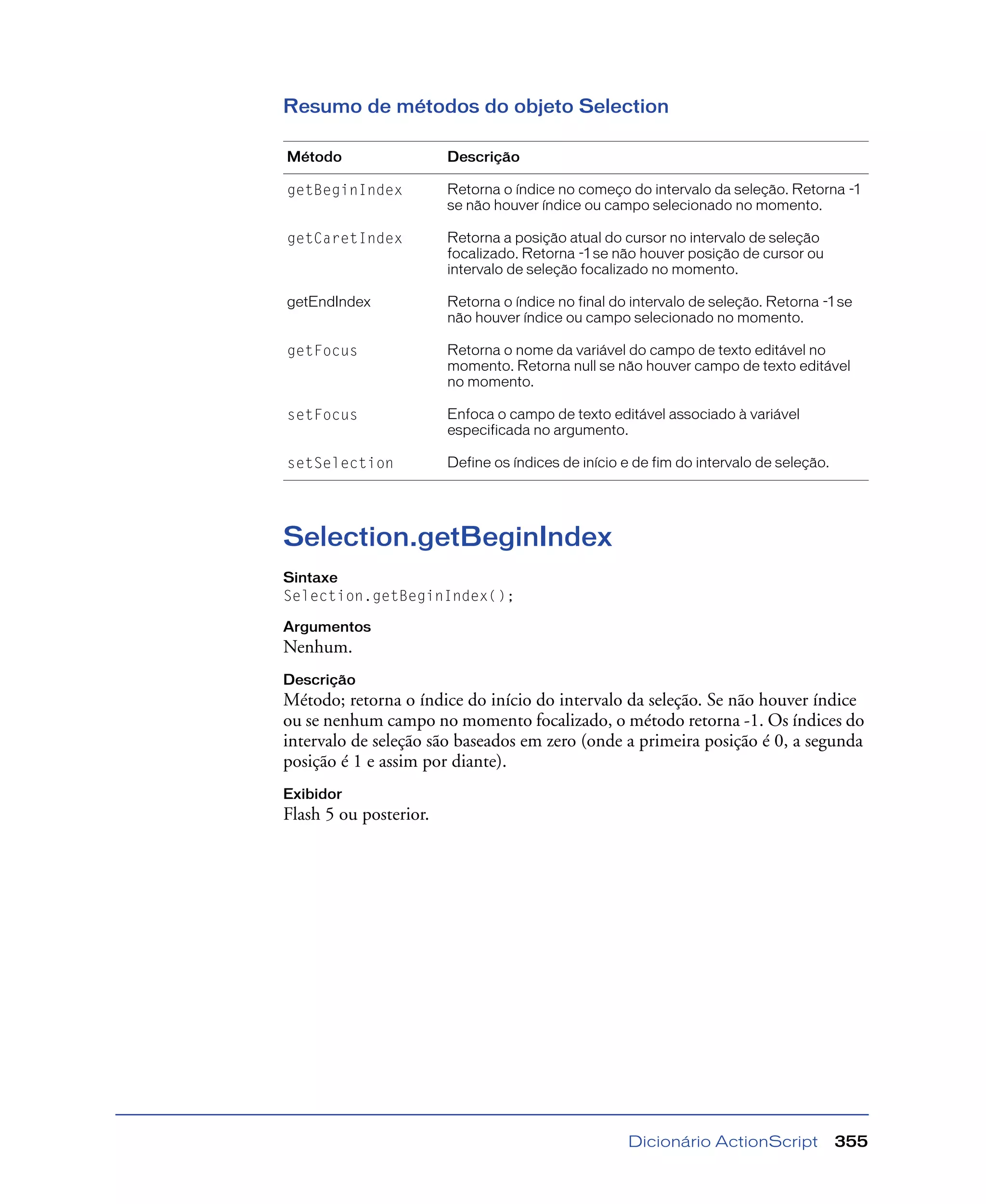 Dicionário ActionScript 355
Resumo de métodos do objeto Selection
Selection.getBeginIndex
Sintaxe
Selection.getBeginIndex();
Argumentos
Nenhum.
Descrição
Método; retorna o índice do início do intervalo da seleção. Se não houver índice
ou se nenhum campo no momento focalizado, o método retorna -1. Os índices do
intervalo de seleção são baseados em zero (onde a primeira posição é 0, a segunda
posição é 1 e assim por diante).
Exibidor
Flash 5 ou posterior.
Método Descrição
getBeginIndex Retorna o índice no começo do intervalo da seleção. Retorna -1
se não houver índice ou campo selecionado no momento.
getCaretIndex Retorna a posição atual do cursor no intervalo de seleção
focalizado. Retorna -1 se não houver posição de cursor ou
intervalo de seleção focalizado no momento.
getEndIndex Retorna o índice no final do intervalo de seleção. Retorna -1 se
não houver índice ou campo selecionado no momento.
getFocus Retorna o nome da variável do campo de texto editável no
momento. Retorna null se não houver campo de texto editável
no momento.
setFocus Enfoca o campo de texto editável associado à variável
especificada no argumento.
setSelection Define os índices de início e de fim do intervalo de seleção.
 