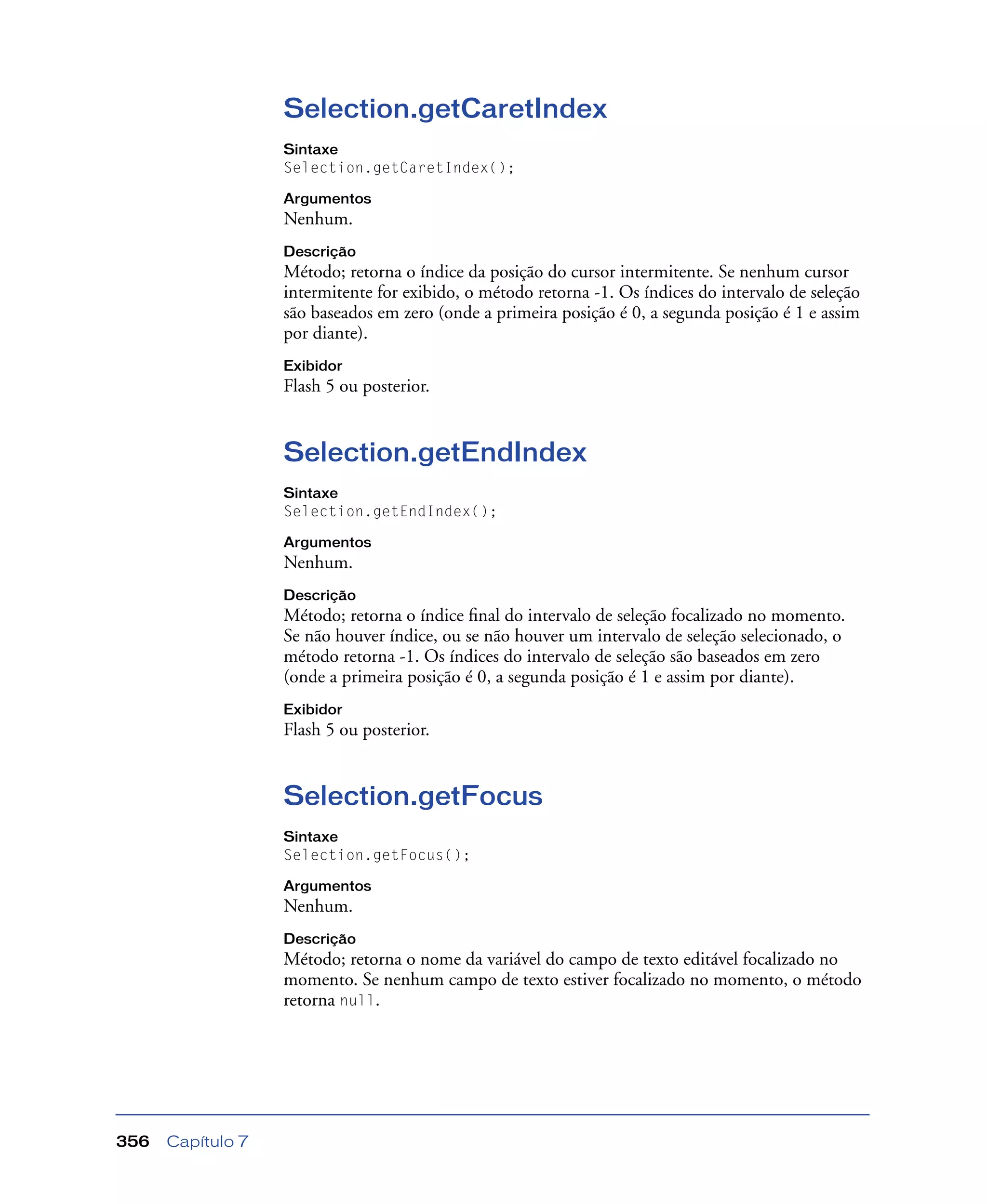 Capítulo 7356
Selection.getCaretIndex
Sintaxe
Selection.getCaretIndex();
Argumentos
Nenhum.
Descrição
Método; retorna o índice da posição do cursor intermitente. Se nenhum cursor
intermitente for exibido, o método retorna -1. Os índices do intervalo de seleção
são baseados em zero (onde a primeira posição é 0, a segunda posição é 1 e assim
por diante).
Exibidor
Flash 5 ou posterior.
Selection.getEndIndex
Sintaxe
Selection.getEndIndex();
Argumentos
Nenhum.
Descrição
Método; retorna o índice ﬁnal do intervalo de seleção focalizado no momento.
Se não houver índice, ou se não houver um intervalo de seleção selecionado, o
método retorna -1. Os índices do intervalo de seleção são baseados em zero
(onde a primeira posição é 0, a segunda posição é 1 e assim por diante).
Exibidor
Flash 5 ou posterior.
Selection.getFocus
Sintaxe
Selection.getFocus();
Argumentos
Nenhum.
Descrição
Método; retorna o nome da variável do campo de texto editável focalizado no
momento. Se nenhum campo de texto estiver focalizado no momento, o método
retorna null.
 