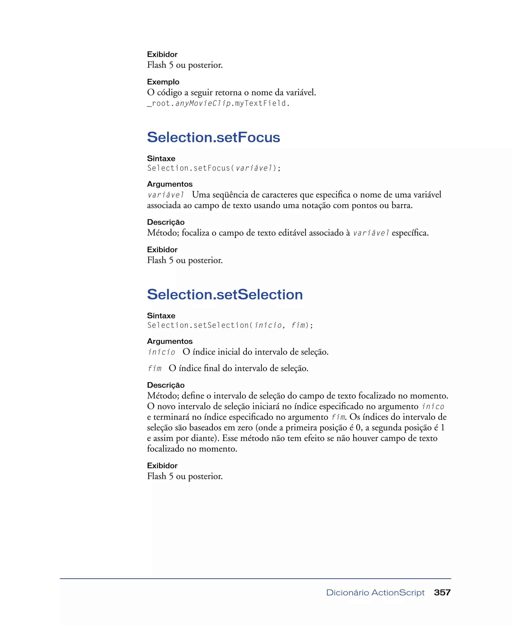 Dicionário ActionScript 357
Exibidor
Flash 5 ou posterior.
Exemplo
O código a seguir retorna o nome da variável.
_root.anyMovieClip.myTextField.
Selection.setFocus
Sintaxe
Selection.setFocus(variável);
Argumentos
variável Uma seqüência de caracteres que especiﬁca o nome de uma variável
associada ao campo de texto usando uma notação com pontos ou barra.
Descrição
Método; focaliza o campo de texto editável associado à variável especíﬁca.
Exibidor
Flash 5 ou posterior.
Selection.setSelection
Sintaxe
Selection.setSelection(início, fim);
Argumentos
início O índice inicial do intervalo de seleção.
fim O índice ﬁnal do intervalo de seleção.
Descrição
Método; deﬁne o intervalo de seleção do campo de texto focalizado no momento.
O novo intervalo de seleção iniciará no índice especiﬁcado no argumento iníco
e terminará no índice especiﬁcado no argumento fim. Os índices do intervalo de
seleção são baseados em zero (onde a primeira posição é 0, a segunda posição é 1
e assim por diante). Esse método não tem efeito se não houver campo de texto
focalizado no momento.
Exibidor
Flash 5 ou posterior.
 