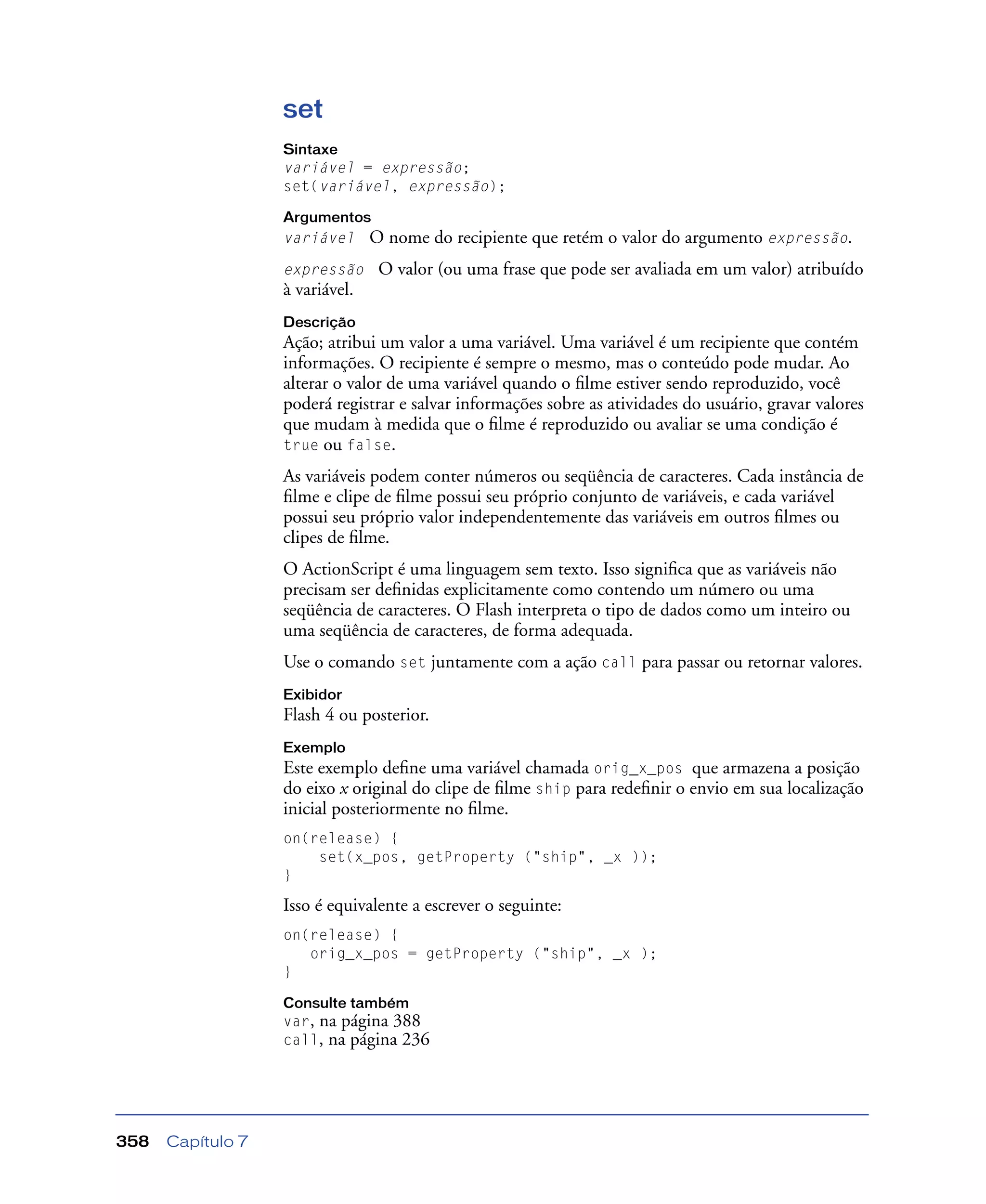 Capítulo 7358
set
Sintaxe
variável = expressão;
set(variável, expressão);
Argumentos
variável O nome do recipiente que retém o valor do argumento expressão.
expressão O valor (ou uma frase que pode ser avaliada em um valor) atribuído
à variável.
Descrição
Ação; atribui um valor a uma variável. Uma variável é um recipiente que contém
informações. O recipiente é sempre o mesmo, mas o conteúdo pode mudar. Ao
alterar o valor de uma variável quando o ﬁlme estiver sendo reproduzido, você
poderá registrar e salvar informações sobre as atividades do usuário, gravar valores
que mudam à medida que o ﬁlme é reproduzido ou avaliar se uma condição é
true ou false.
As variáveis podem conter números ou seqüência de caracteres. Cada instância de
ﬁlme e clipe de ﬁlme possui seu próprio conjunto de variáveis, e cada variável
possui seu próprio valor independentemente das variáveis em outros ﬁlmes ou
clipes de ﬁlme.
O ActionScript é uma linguagem sem texto. Isso signiﬁca que as variáveis não
precisam ser deﬁnidas explicitamente como contendo um número ou uma
seqüência de caracteres. O Flash interpreta o tipo de dados como um inteiro ou
uma seqüência de caracteres, de forma adequada.
Use o comando set juntamente com a ação call para passar ou retornar valores.
Exibidor
Flash 4 ou posterior.
Exemplo
Este exemplo deﬁne uma variável chamada orig_x_pos que armazena a posição
do eixo x original do clipe de ﬁlme ship para redeﬁnir o envio em sua localização
inicial posteriormente no ﬁlme.
on(release) {
set(x_pos, getProperty ("ship", _x ));
}
Isso é equivalente a escrever o seguinte:
on(release) {
orig_x_pos = getProperty ("ship", _x );
}
Consulte também
var, na página 388
call, na página 236
 