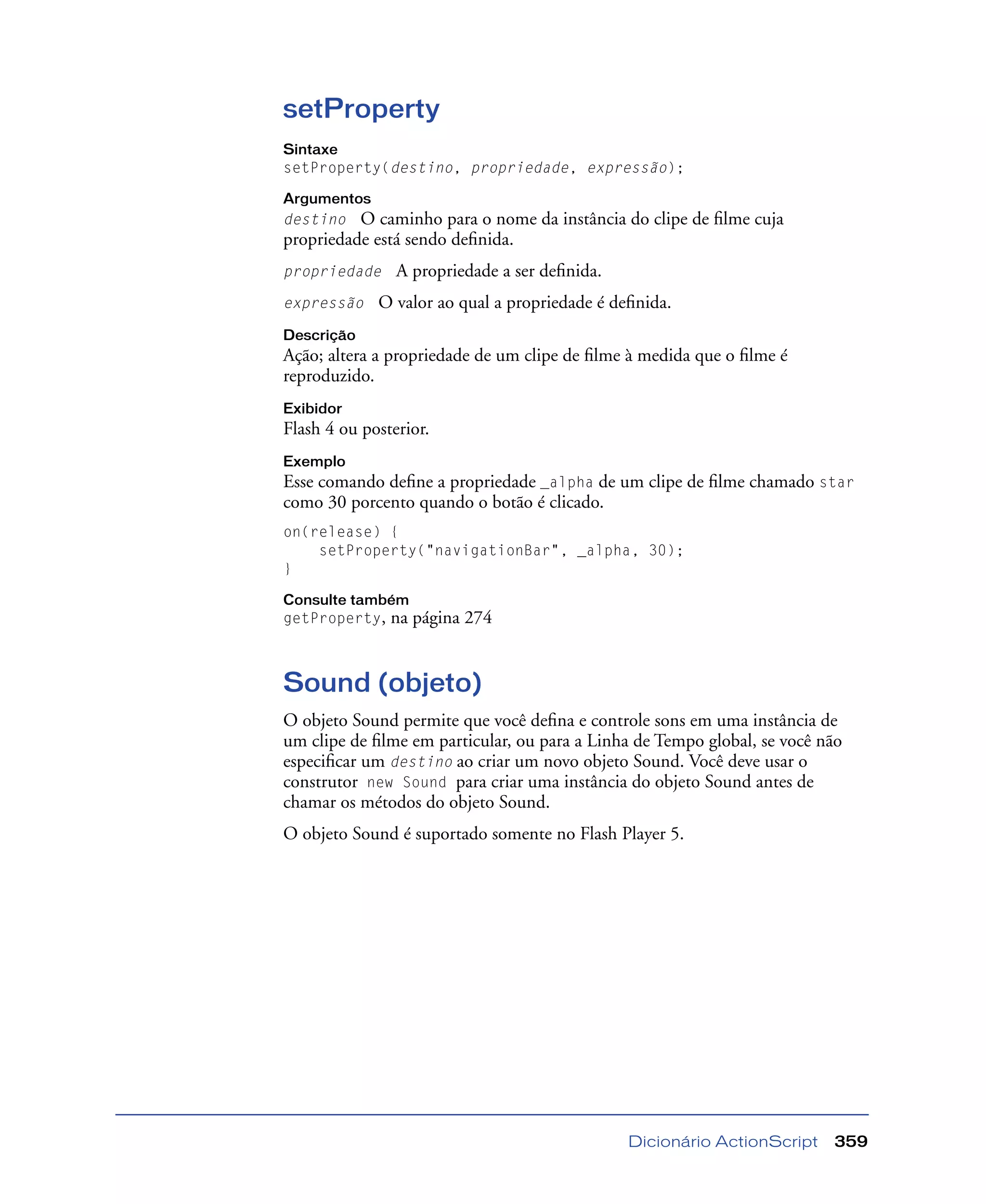 Dicionário ActionScript 359
setProperty
Sintaxe
setProperty(destino, propriedade, expressão);
Argumentos
destino O caminho para o nome da instância do clipe de ﬁlme cuja
propriedade está sendo deﬁnida.
propriedade A propriedade a ser deﬁnida.
expressão O valor ao qual a propriedade é deﬁnida.
Descrição
Ação; altera a propriedade de um clipe de ﬁlme à medida que o ﬁlme é
reproduzido.
Exibidor
Flash 4 ou posterior.
Exemplo
Esse comando deﬁne a propriedade _alpha de um clipe de ﬁlme chamado star
como 30 porcento quando o botão é clicado.
on(release) {
setProperty("navigationBar", _alpha, 30);
}
Consulte também
getProperty, na página 274
Sound (objeto)
O objeto Sound permite que você deﬁna e controle sons em uma instância de
um clipe de ﬁlme em particular, ou para a Linha de Tempo global, se você não
especiﬁcar um destino ao criar um novo objeto Sound. Você deve usar o
construtor new Sound para criar uma instância do objeto Sound antes de
chamar os métodos do objeto Sound.
O objeto Sound é suportado somente no Flash Player 5.
 