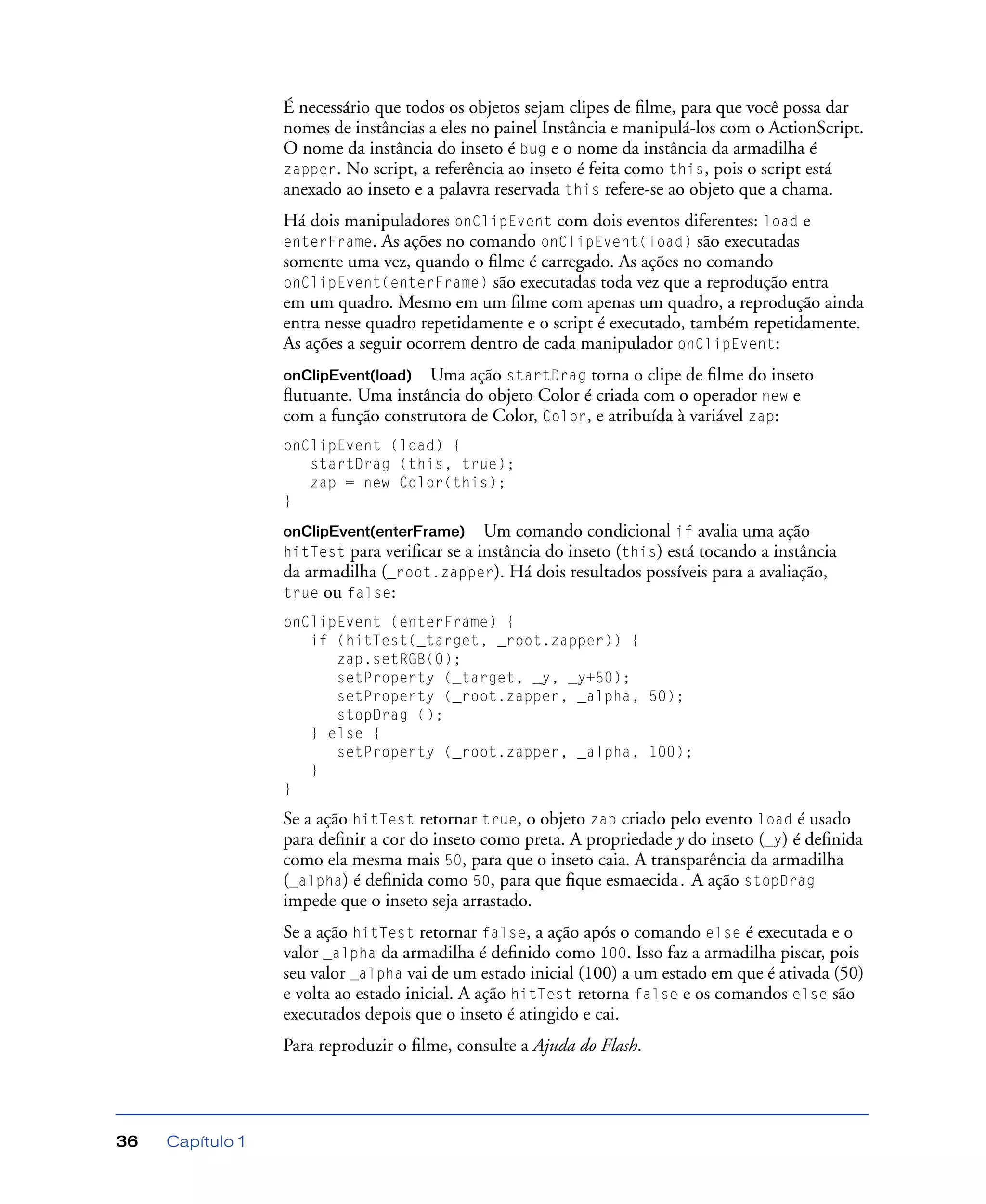 Capítulo 136
É necessário que todos os objetos sejam clipes de ﬁlme, para que você possa dar
nomes de instâncias a eles no painel Instância e manipulá-los com o ActionScript.
O nome da instância do inseto é bug e o nome da instância da armadilha é
zapper. No script, a referência ao inseto é feita como this, pois o script está
anexado ao inseto e a palavra reservada this refere-se ao objeto que a chama.
Há dois manipuladores onClipEvent com dois eventos diferentes: load e
enterFrame. As ações no comando onClipEvent(load) são executadas
somente uma vez, quando o ﬁlme é carregado. As ações no comando
onClipEvent(enterFrame) são executadas toda vez que a reprodução entra
em um quadro. Mesmo em um ﬁlme com apenas um quadro, a reprodução ainda
entra nesse quadro repetidamente e o script é executado, também repetidamente.
As ações a seguir ocorrem dentro de cada manipulador onClipEvent:
onClipEvent(load) Uma ação startDrag torna o clipe de ﬁlme do inseto
ﬂutuante. Uma instância do objeto Color é criada com o operador new e
com a função construtora de Color, Color, e atribuída à variável zap:
onClipEvent (load) {
startDrag (this, true);
zap = new Color(this);
}
onClipEvent(enterFrame) Um comando condicional if avalia uma ação
hitTest para veriﬁcar se a instância do inseto (this) está tocando a instância
da armadilha (_root.zapper). Há dois resultados possíveis para a avaliação,
true ou false:
onClipEvent (enterFrame) {
if (hitTest(_target, _root.zapper)) {
zap.setRGB(0);
setProperty (_target, _y, _y+50);
setProperty (_root.zapper, _alpha, 50);
stopDrag ();
} else {
setProperty (_root.zapper, _alpha, 100);
}
}
Se a ação hitTest retornar true, o objeto zap criado pelo evento load é usado
para deﬁnir a cor do inseto como preta. A propriedade y do inseto (_y) é deﬁnida
como ela mesma mais 50, para que o inseto caia. A transparência da armadilha
(_alpha) é deﬁnida como 50, para que ﬁque esmaecida. A ação stopDrag
impede que o inseto seja arrastado.
Se a ação hitTest retornar false, a ação após o comando else é executada e o
valor _alpha da armadilha é deﬁnido como 100. Isso faz a armadilha piscar, pois
seu valor _alpha vai de um estado inicial (100) a um estado em que é ativada (50)
e volta ao estado inicial. A ação hitTest retorna false e os comandos else são
executados depois que o inseto é atingido e cai.
Para reproduzir o ﬁlme, consulte a Ajuda do Flash.
 