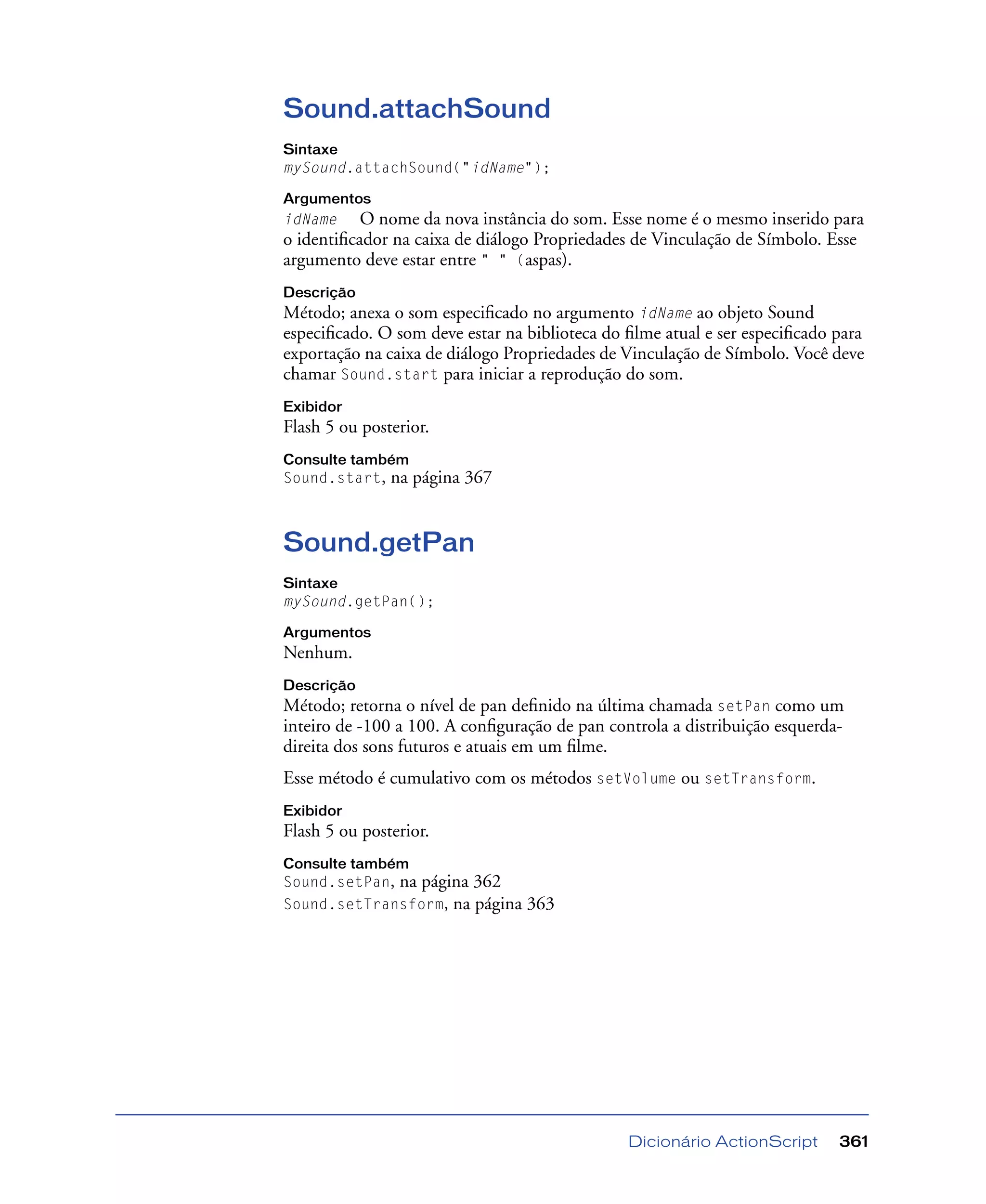Dicionário ActionScript 361
Sound.attachSound
Sintaxe
mySound.attachSound("idName");
Argumentos
idName O nome da nova instância do som. Esse nome é o mesmo inserido para
o identiﬁcador na caixa de diálogo Propriedades de Vinculação de Símbolo. Esse
argumento deve estar entre " " (aspas).
Descrição
Método; anexa o som especiﬁcado no argumento idName ao objeto Sound
especiﬁcado. O som deve estar na biblioteca do ﬁlme atual e ser especiﬁcado para
exportação na caixa de diálogo Propriedades de Vinculação de Símbolo. Você deve
chamar Sound.start para iniciar a reprodução do som.
Exibidor
Flash 5 ou posterior.
Consulte também
Sound.start, na página 367
Sound.getPan
Sintaxe
mySound.getPan();
Argumentos
Nenhum.
Descrição
Método; retorna o nível de pan deﬁnido na última chamada setPan como um
inteiro de -100 a 100. A conﬁguração de pan controla a distribuição esquerda-
direita dos sons futuros e atuais em um ﬁlme.
Esse método é cumulativo com os métodos setVolume ou setTransform.
Exibidor
Flash 5 ou posterior.
Consulte também
Sound.setPan, na página 362
Sound.setTransform, na página 363
 