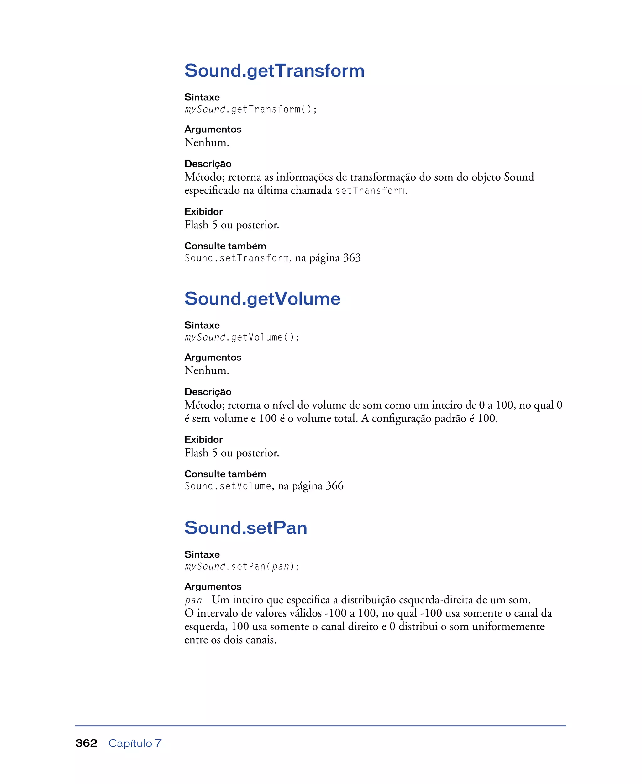 Capítulo 7362
Sound.getTransform
Sintaxe
mySound.getTransform();
Argumentos
Nenhum.
Descrição
Método; retorna as informações de transformação do som do objeto Sound
especiﬁcado na última chamada setTransform.
Exibidor
Flash 5 ou posterior.
Consulte também
Sound.setTransform, na página 363
Sound.getVolume
Sintaxe
mySound.getVolume();
Argumentos
Nenhum.
Descrição
Método; retorna o nível do volume de som como um inteiro de 0 a 100, no qual 0
é sem volume e 100 é o volume total. A conﬁguração padrão é 100.
Exibidor
Flash 5 ou posterior.
Consulte também
Sound.setVolume, na página 366
Sound.setPan
Sintaxe
mySound.setPan(pan);
Argumentos
pan Um inteiro que especiﬁca a distribuição esquerda-direita de um som.
O intervalo de valores válidos -100 a 100, no qual -100 usa somente o canal da
esquerda, 100 usa somente o canal direito e 0 distribui o som uniformemente
entre os dois canais.
 