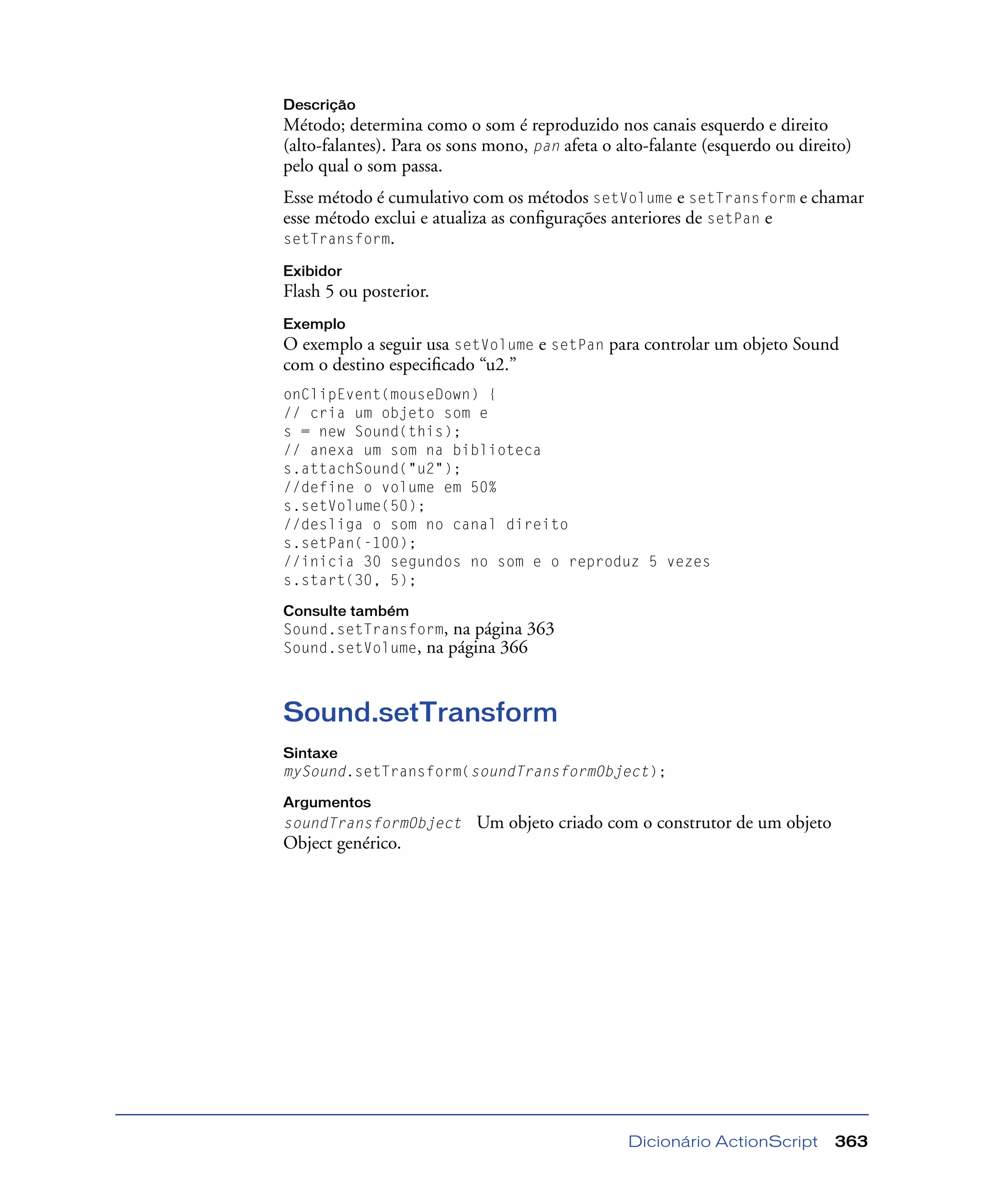 Dicionário ActionScript 363
Descrição
Método; determina como o som é reproduzido nos canais esquerdo e direito
(alto-falantes). Para os sons mono, pan afeta o alto-falante (esquerdo ou direito)
pelo qual o som passa.
Esse método é cumulativo com os métodos setVolume e setTransform e chamar
esse método exclui e atualiza as conﬁgurações anteriores de setPan e
setTransform.
Exibidor
Flash 5 ou posterior.
Exemplo
O exemplo a seguir usa setVolume e setPan para controlar um objeto Sound
com o destino especiﬁcado “u2.”
onClipEvent(mouseDown) {
// cria um objeto som e
s = new Sound(this);
// anexa um som na biblioteca
s.attachSound("u2");
//define o volume em 50%
s.setVolume(50);
//desliga o som no canal direito
s.setPan(-100);
//inicia 30 segundos no som e o reproduz 5 vezes
s.start(30, 5);
Consulte também
Sound.setTransform, na página 363
Sound.setVolume, na página 366
Sound.setTransform
Sintaxe
mySound.setTransform(soundTransformObject);
Argumentos
soundTransformObject Um objeto criado com o construtor de um objeto
Object genérico.
 