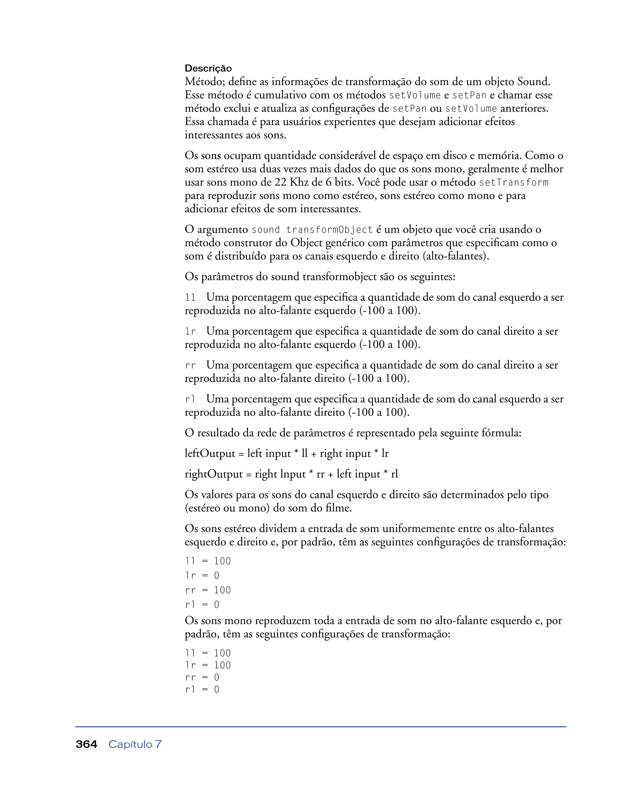 Capítulo 7364
Descrição
Método; deﬁne as informações de transformação do som de um objeto Sound.
Esse método é cumulativo com os métodos setVolume e setPan e chamar esse
método exclui e atualiza as conﬁgurações de setPan ou setVolume anteriores.
Essa chamada é para usuários experientes que desejam adicionar efeitos
interessantes aos sons.
Os sons ocupam quantidade considerável de espaço em disco e memória. Como o
som estéreo usa duas vezes mais dados do que os sons mono, geralmente é melhor
usar sons mono de 22 Khz de 6 bits. Você pode usar o método setTransform
para reproduzir sons mono como estéreo, sons estéreo como mono e para
adicionar efeitos de som interessantes.
O argumento sound transformObject é um objeto que você cria usando o
método construtor do Object genérico com parâmetros que especiﬁcam como o
som é distribuído para os canais esquerdo e direito (alto-falantes).
Os parâmetros do sound transformobject são os seguintes:
11 Uma porcentagem que especiﬁca a quantidade de som do canal esquerdo a ser
reproduzida no alto-falante esquerdo (-100 a 100).
1r Uma porcentagem que especiﬁca a quantidade de som do canal direito a ser
reproduzida no alto-falante esquerdo (-100 a 100).
rr Uma porcentagem que especiﬁca a quantidade de som do canal direito a ser
reproduzida no alto-falante direito (-100 a 100).
rl Uma porcentagem que especiﬁca a quantidade de som do canal esquerdo a ser
reproduzida no alto-falante direito (-100 a 100).
O resultado da rede de parâmetros é representado pela seguinte fórmula:
leftOutput = left input * ll + right input * lr
rightOutput = right lnput * rr + left input * rl
Os valores para os sons do canal esquerdo e direito são determinados pelo tipo
(estéreo ou mono) do som do ﬁlme.
Os sons estéreo dividem a entrada de som uniformemente entre os alto-falantes
esquerdo e direito e, por padrão, têm as seguintes conﬁgurações de transformação:
ll = 100
lr = 0
rr = 100
rl = 0
Os sons mono reproduzem toda a entrada de som no alto-falante esquerdo e, por
padrão, têm as seguintes conﬁgurações de transformação:
ll = 100
lr = 100
rr = 0
rl = 0
 