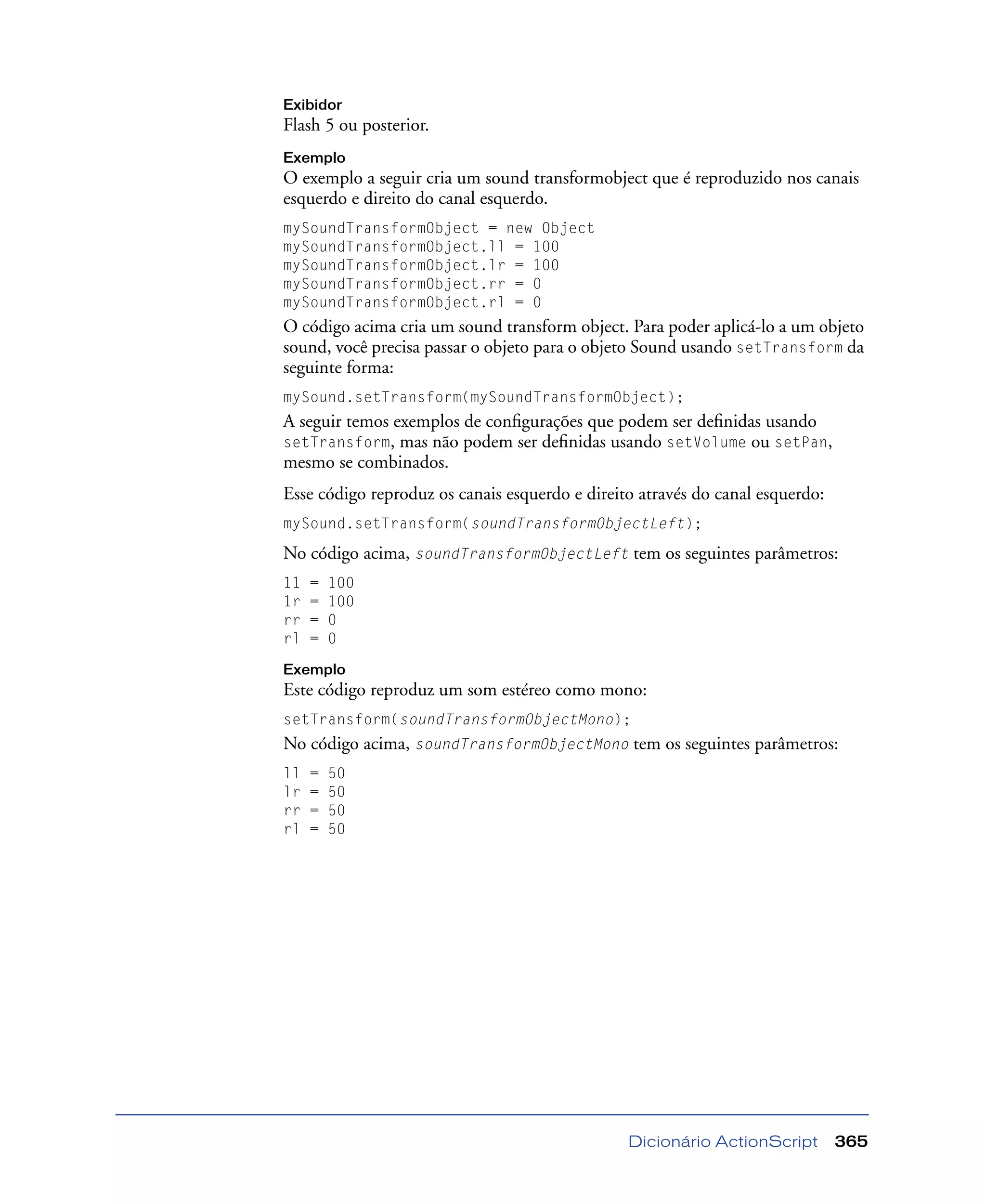 Dicionário ActionScript 365
Exibidor
Flash 5 ou posterior.
Exemplo
O exemplo a seguir cria um sound transformobject que é reproduzido nos canais
esquerdo e direito do canal esquerdo.
mySoundTransformObject = new Object
mySoundTransformObject.ll = 100
mySoundTransformObject.lr = 100
mySoundTransformObject.rr = 0
mySoundTransformObject.rl = 0
O código acima cria um sound transform object. Para poder aplicá-lo a um objeto
sound, você precisa passar o objeto para o objeto Sound usando setTransform da
seguinte forma:
mySound.setTransform(mySoundTransformObject);
A seguir temos exemplos de conﬁgurações que podem ser deﬁnidas usando
setTransform, mas não podem ser deﬁnidas usando setVolume ou setPan,
mesmo se combinados.
Esse código reproduz os canais esquerdo e direito através do canal esquerdo:
mySound.setTransform(soundTransformObjectLeft);
No código acima, soundTransformObjectLeft tem os seguintes parâmetros:
11 = 100
1r = 100
rr = 0
rl = 0
Exemplo
Este código reproduz um som estéreo como mono:
setTransform(soundTransformObjectMono);
No código acima, soundTransformObjectMono tem os seguintes parâmetros:
ll = 50
lr = 50
rr = 50
rl = 50
 