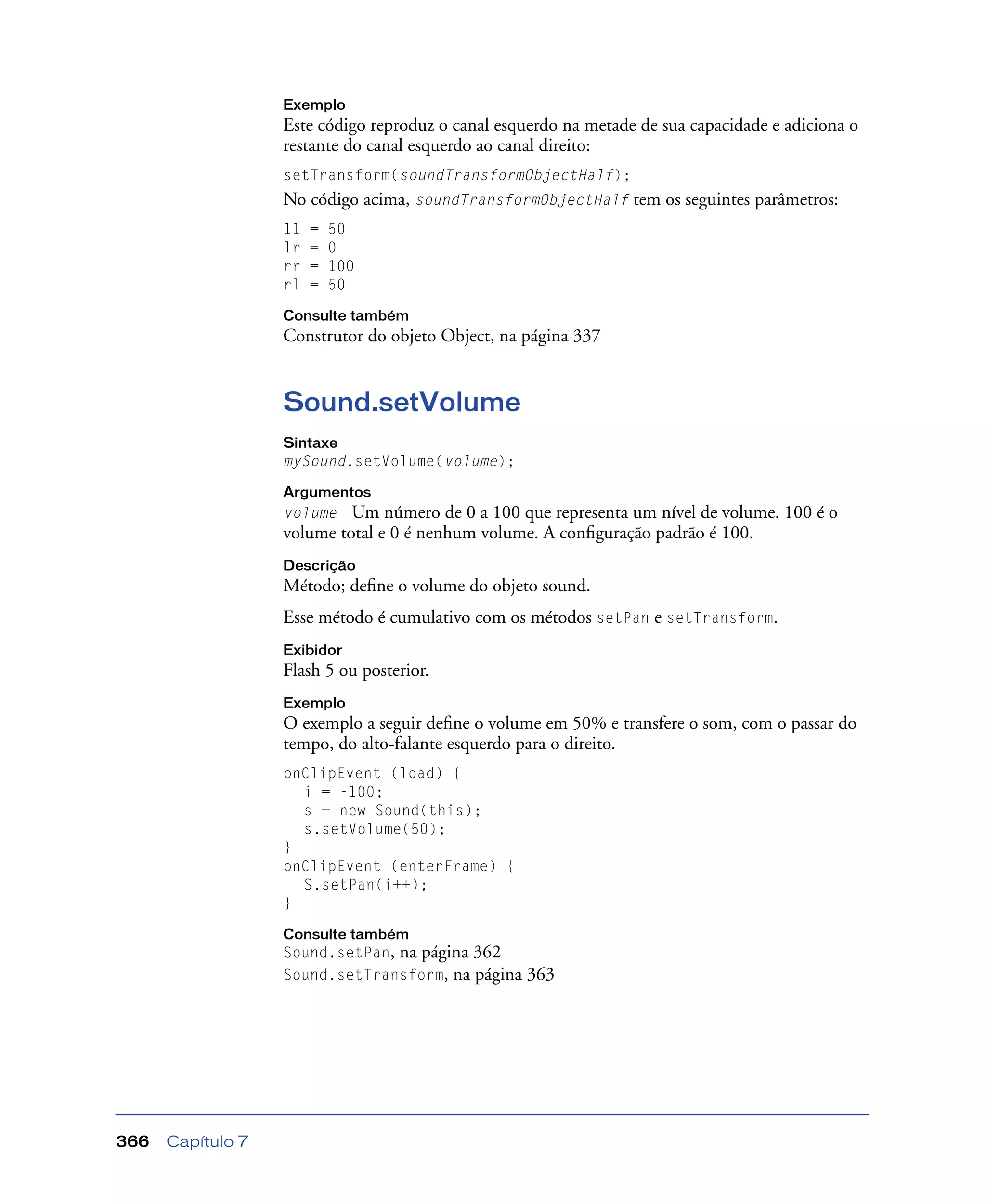 Capítulo 7366
Exemplo
Este código reproduz o canal esquerdo na metade de sua capacidade e adiciona o
restante do canal esquerdo ao canal direito:
setTransform(soundTransformObjectHalf);
No código acima, soundTransformObjectHalf tem os seguintes parâmetros:
11 = 50
lr = 0
rr = 100
rl = 50
Consulte também
Construtor do objeto Object, na página 337
Sound.setVolume
Sintaxe
mySound.setVolume(volume);
Argumentos
volume Um número de 0 a 100 que representa um nível de volume. 100 é o
volume total e 0 é nenhum volume. A conﬁguração padrão é 100.
Descrição
Método; deﬁne o volume do objeto sound.
Esse método é cumulativo com os métodos setPan e setTransform.
Exibidor
Flash 5 ou posterior.
Exemplo
O exemplo a seguir deﬁne o volume em 50% e transfere o som, com o passar do
tempo, do alto-falante esquerdo para o direito.
onClipEvent (load) {
i = -100;
s = new Sound(this);
s.setVolume(50);
}
onClipEvent (enterFrame) {
S.setPan(i++);
}
Consulte também
Sound.setPan, na página 362
Sound.setTransform, na página 363
 