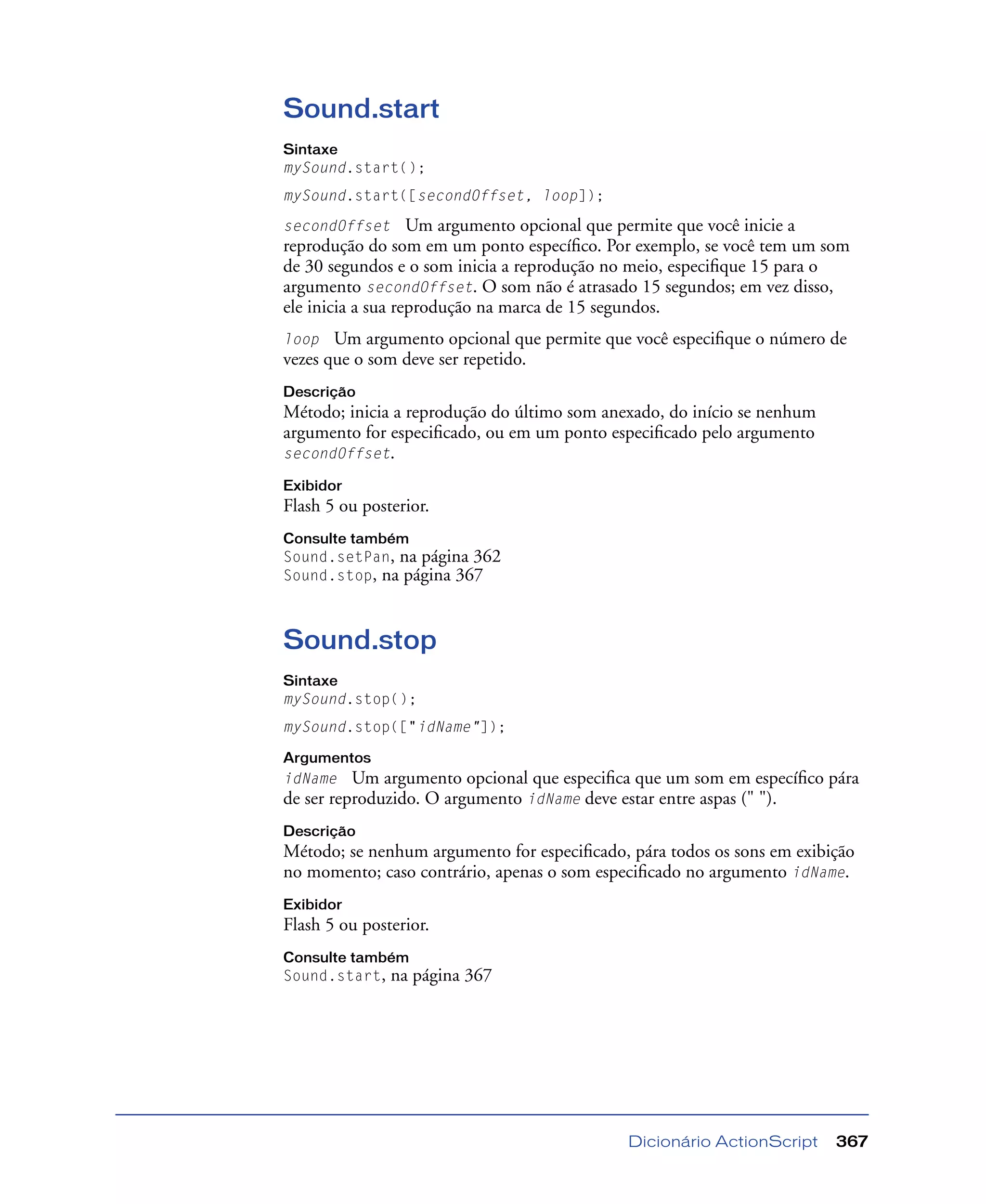 Dicionário ActionScript 367
Sound.start
Sintaxe
mySound.start();
mySound.start([secondOffset, loop]);
secondOffset Um argumento opcional que permite que você inicie a
reprodução do som em um ponto especíﬁco. Por exemplo, se você tem um som
de 30 segundos e o som inicia a reprodução no meio, especiﬁque 15 para o
argumento secondOffset. O som não é atrasado 15 segundos; em vez disso,
ele inicia a sua reprodução na marca de 15 segundos.
loop Um argumento opcional que permite que você especiﬁque o número de
vezes que o som deve ser repetido.
Descrição
Método; inicia a reprodução do último som anexado, do início se nenhum
argumento for especiﬁcado, ou em um ponto especiﬁcado pelo argumento
secondOffset.
Exibidor
Flash 5 ou posterior.
Consulte também
Sound.setPan, na página 362
Sound.stop, na página 367
Sound.stop
Sintaxe
mySound.stop();
mySound.stop(["idName"]);
Argumentos
idName Um argumento opcional que especiﬁca que um som em especíﬁco pára
de ser reproduzido. O argumento idName deve estar entre aspas (" ").
Descrição
Método; se nenhum argumento for especiﬁcado, pára todos os sons em exibição
no momento; caso contrário, apenas o som especiﬁcado no argumento idName.
Exibidor
Flash 5 ou posterior.
Consulte também
Sound.start, na página 367
 