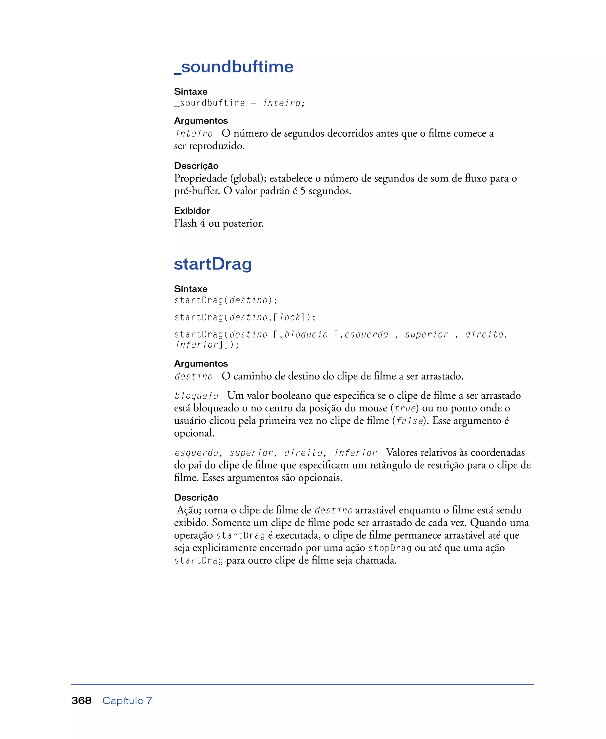 Capítulo 7368
_soundbuftime
Sintaxe
_soundbuftime = inteiro;
Argumentos
inteiro O número de segundos decorridos antes que o ﬁlme comece a
ser reproduzido.
Descrição
Propriedade (global); estabelece o número de segundos de som de ﬂuxo para o
pré-buffer. O valor padrão é 5 segundos.
Exibidor
Flash 4 ou posterior.
startDrag
Sintaxe
startDrag(destino);
startDrag(destino,[lock]);
startDrag(destino [,bloqueio [,esquerdo , superior , direito,
inferior]]);
Argumentos
destino O caminho de destino do clipe de ﬁlme a ser arrastado.
bloqueio Um valor booleano que especiﬁca se o clipe de ﬁlme a ser arrastado
está bloqueado o no centro da posição do mouse (true) ou no ponto onde o
usuário clicou pela primeira vez no clipe de ﬁlme (false). Esse argumento é
opcional.
esquerdo, superior, direito, inferior Valores relativos às coordenadas
do pai do clipe de ﬁlme que especiﬁcam um retângulo de restrição para o clipe de
ﬁlme. Esses argumentos são opcionais.
Descrição
Ação; torna o clipe de ﬁlme de destino arrastável enquanto o ﬁlme está sendo
exibido. Somente um clipe de ﬁlme pode ser arrastado de cada vez. Quando uma
operação startDrag é executada, o clipe de ﬁlme permanece arrastável até que
seja explicitamente encerrado por uma ação stopDrag ou até que uma ação
startDrag para outro clipe de ﬁlme seja chamada.
 