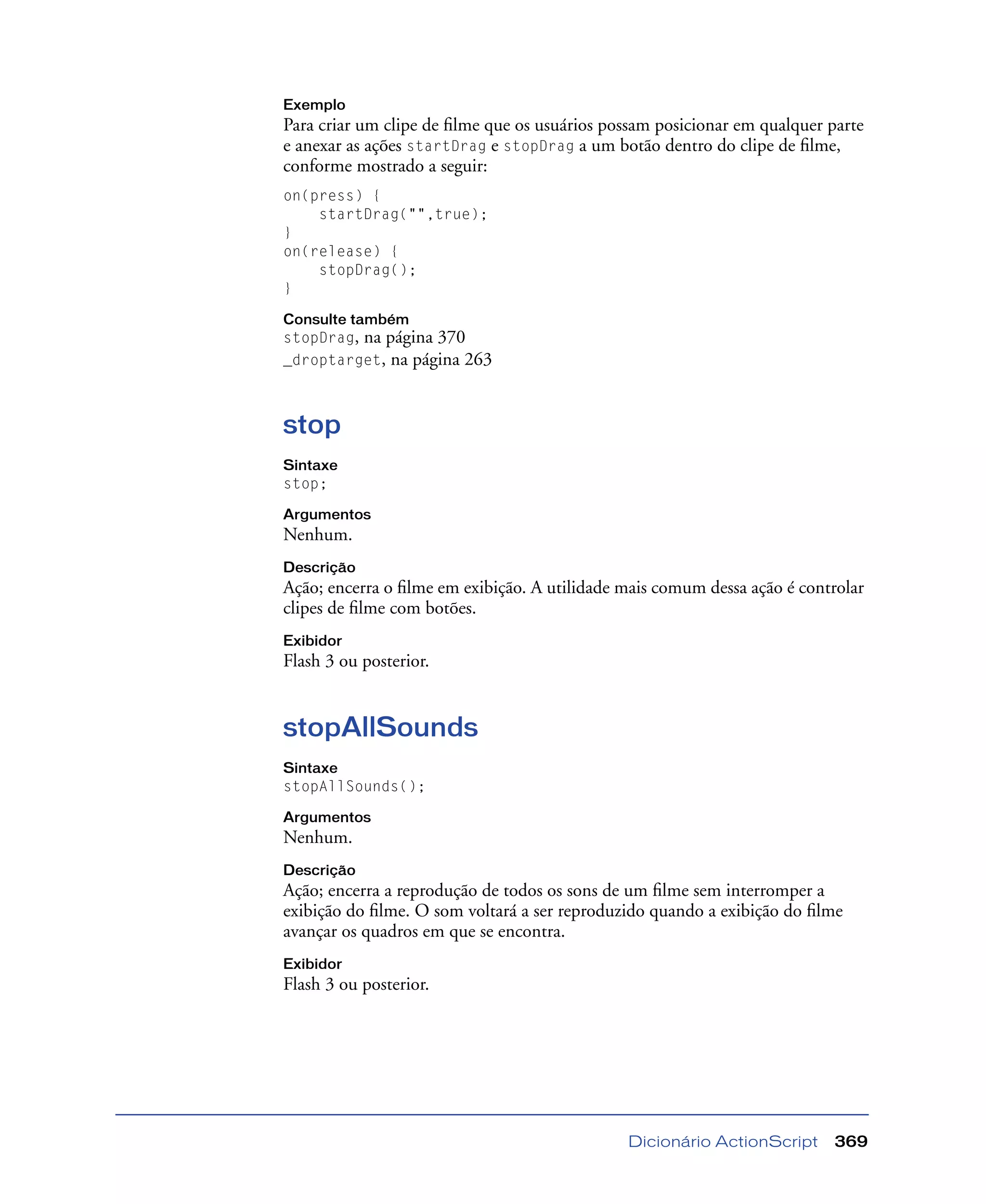 Dicionário ActionScript 369
Exemplo
Para criar um clipe de ﬁlme que os usuários possam posicionar em qualquer parte
e anexar as ações startDrag e stopDrag a um botão dentro do clipe de ﬁlme,
conforme mostrado a seguir:
on(press) {
startDrag("",true);
}
on(release) {
stopDrag();
}
Consulte também
stopDrag, na página 370
_droptarget, na página 263
stop
Sintaxe
stop;
Argumentos
Nenhum.
Descrição
Ação; encerra o ﬁlme em exibição. A utilidade mais comum dessa ação é controlar
clipes de ﬁlme com botões.
Exibidor
Flash 3 ou posterior.
stopAllSounds
Sintaxe
stopAllSounds();
Argumentos
Nenhum.
Descrição
Ação; encerra a reprodução de todos os sons de um ﬁlme sem interromper a
exibição do ﬁlme. O som voltará a ser reproduzido quando a exibição do ﬁlme
avançar os quadros em que se encontra.
Exibidor
Flash 3 ou posterior.
 