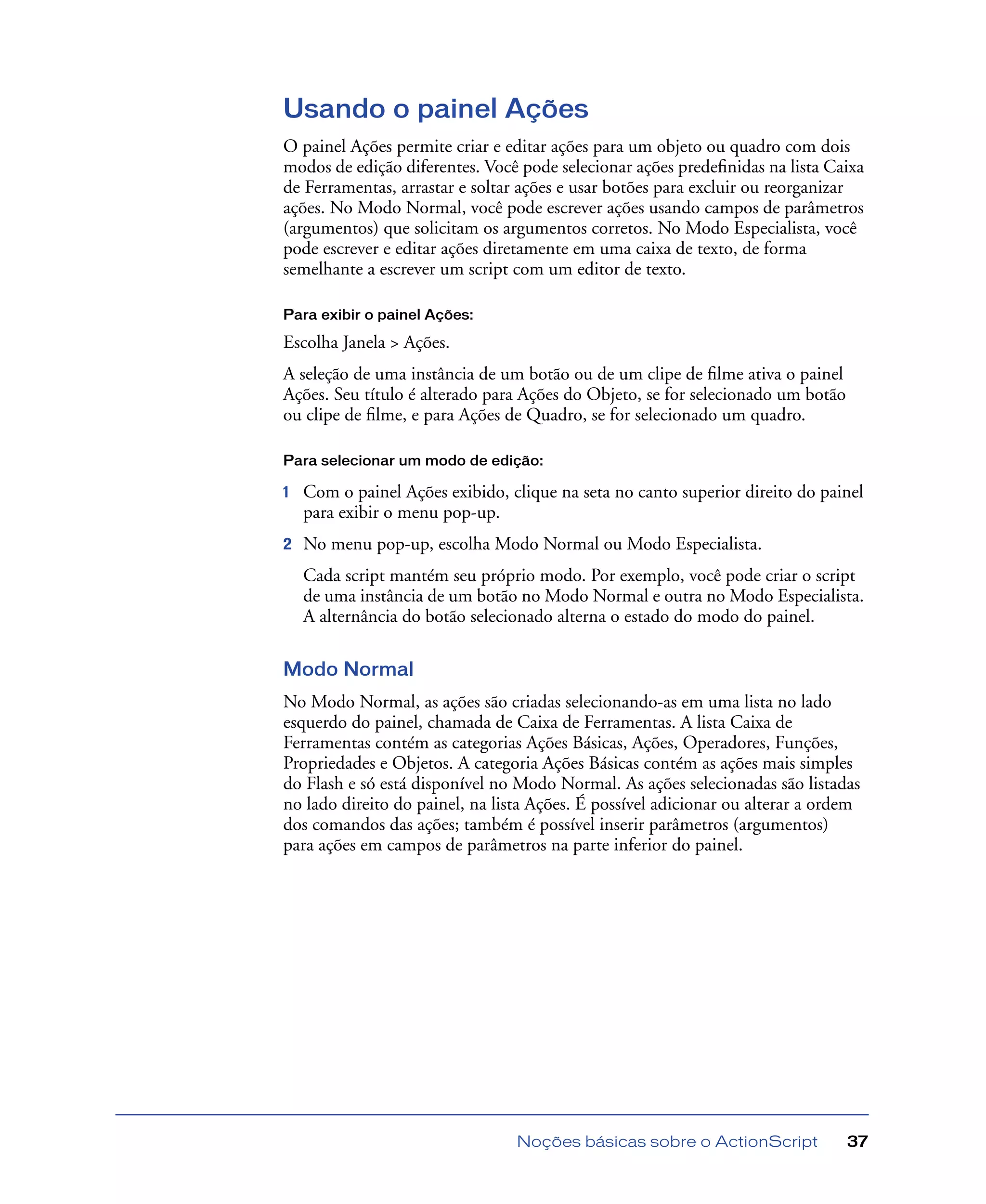 Noções básicas sobre o ActionScript 37
Usando o painel Ações
O painel Ações permite criar e editar ações para um objeto ou quadro com dois
modos de edição diferentes. Você pode selecionar ações predeﬁnidas na lista Caixa
de Ferramentas, arrastar e soltar ações e usar botões para excluir ou reorganizar
ações. No Modo Normal, você pode escrever ações usando campos de parâmetros
(argumentos) que solicitam os argumentos corretos. No Modo Especialista, você
pode escrever e editar ações diretamente em uma caixa de texto, de forma
semelhante a escrever um script com um editor de texto.
Para exibir o painel Ações:
Escolha Janela > Ações.
A seleção de uma instância de um botão ou de um clipe de ﬁlme ativa o painel
Ações. Seu título é alterado para Ações do Objeto, se for selecionado um botão
ou clipe de ﬁlme, e para Ações de Quadro, se for selecionado um quadro.
Para selecionar um modo de edição:
1 Com o painel Ações exibido, clique na seta no canto superior direito do painel
para exibir o menu pop-up.
2 No menu pop-up, escolha Modo Normal ou Modo Especialista.
Cada script mantém seu próprio modo. Por exemplo, você pode criar o script
de uma instância de um botão no Modo Normal e outra no Modo Especialista.
A alternância do botão selecionado alterna o estado do modo do painel.
Modo Normal
No Modo Normal, as ações são criadas selecionando-as em uma lista no lado
esquerdo do painel, chamada de Caixa de Ferramentas. A lista Caixa de
Ferramentas contém as categorias Ações Básicas, Ações, Operadores, Funções,
Propriedades e Objetos. A categoria Ações Básicas contém as ações mais simples
do Flash e só está disponível no Modo Normal. As ações selecionadas são listadas
no lado direito do painel, na lista Ações. É possível adicionar ou alterar a ordem
dos comandos das ações; também é possível inserir parâmetros (argumentos)
para ações em campos de parâmetros na parte inferior do painel.
 