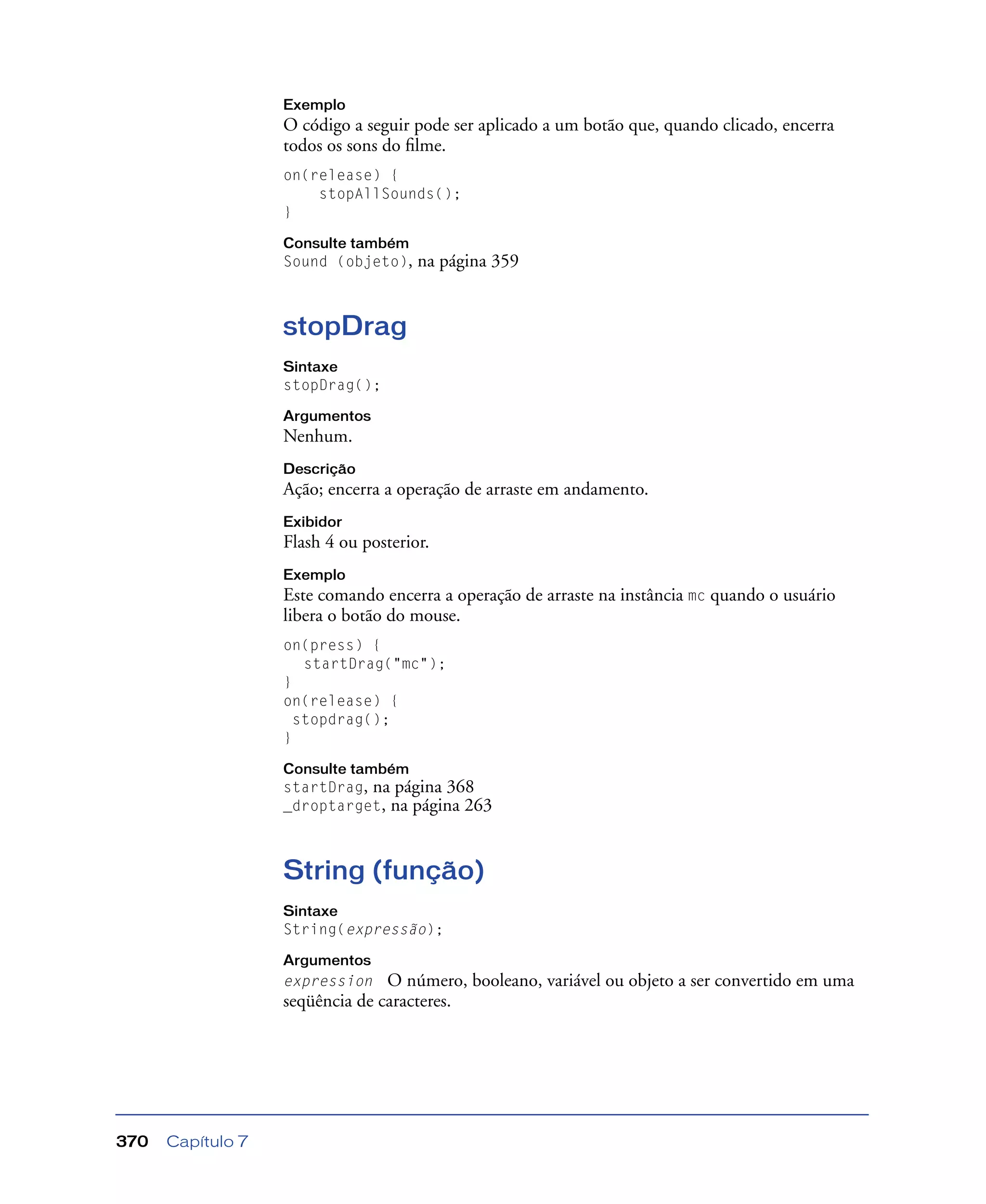 Capítulo 7370
Exemplo
O código a seguir pode ser aplicado a um botão que, quando clicado, encerra
todos os sons do ﬁlme.
on(release) {
stopAllSounds();
}
Consulte também
Sound (objeto), na página 359
stopDrag
Sintaxe
stopDrag();
Argumentos
Nenhum.
Descrição
Ação; encerra a operação de arraste em andamento.
Exibidor
Flash 4 ou posterior.
Exemplo
Este comando encerra a operação de arraste na instância mc quando o usuário
libera o botão do mouse.
on(press) {
startDrag("mc");
}
on(release) {
stopdrag();
}
Consulte também
startDrag, na página 368
_droptarget, na página 263
String (função)
Sintaxe
String(expressão);
Argumentos
expression O número, booleano, variável ou objeto a ser convertido em uma
seqüência de caracteres.
 