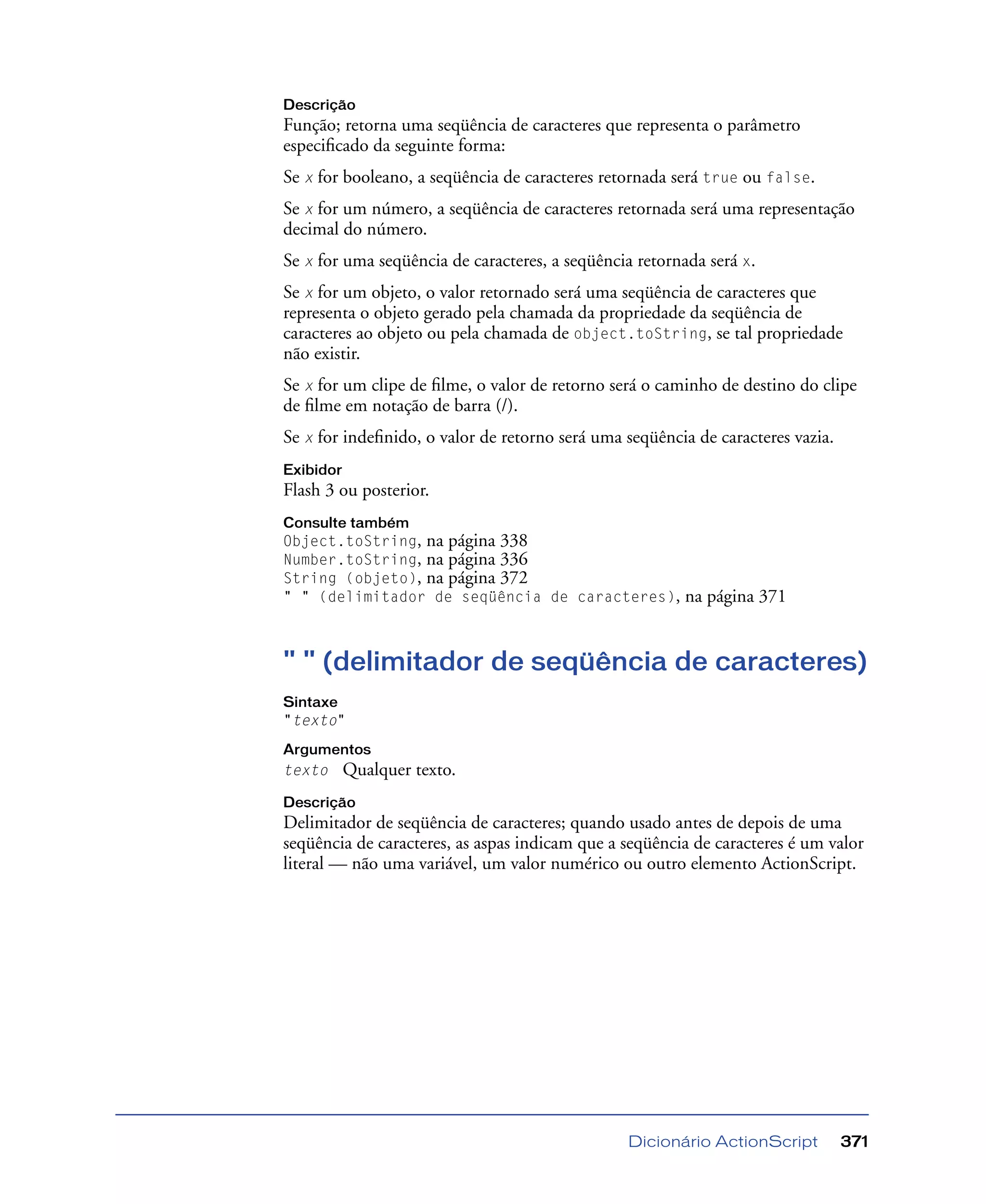 Dicionário ActionScript 371
Descrição
Função; retorna uma seqüência de caracteres que representa o parâmetro
especiﬁcado da seguinte forma:
Se x for booleano, a seqüência de caracteres retornada será true ou false.
Se x for um número, a seqüência de caracteres retornada será uma representação
decimal do número.
Se x for uma seqüência de caracteres, a seqüência retornada será x.
Se x for um objeto, o valor retornado será uma seqüência de caracteres que
representa o objeto gerado pela chamada da propriedade da seqüência de
caracteres ao objeto ou pela chamada de object.toString, se tal propriedade
não existir.
Se x for um clipe de ﬁlme, o valor de retorno será o caminho de destino do clipe
de ﬁlme em notação de barra (/).
Se x for indeﬁnido, o valor de retorno será uma seqüência de caracteres vazia.
Exibidor
Flash 3 ou posterior.
Consulte também
Object.toString, na página 338
Number.toString, na página 336
String (objeto), na página 372
" " (delimitador de seqüência de caracteres), na página 371
" " (delimitador de seqüência de caracteres)
Sintaxe
"texto"
Argumentos
texto Qualquer texto.
Descrição
Delimitador de seqüência de caracteres; quando usado antes de depois de uma
seqüência de caracteres, as aspas indicam que a seqüência de caracteres é um valor
literal — não uma variável, um valor numérico ou outro elemento ActionScript.
 
