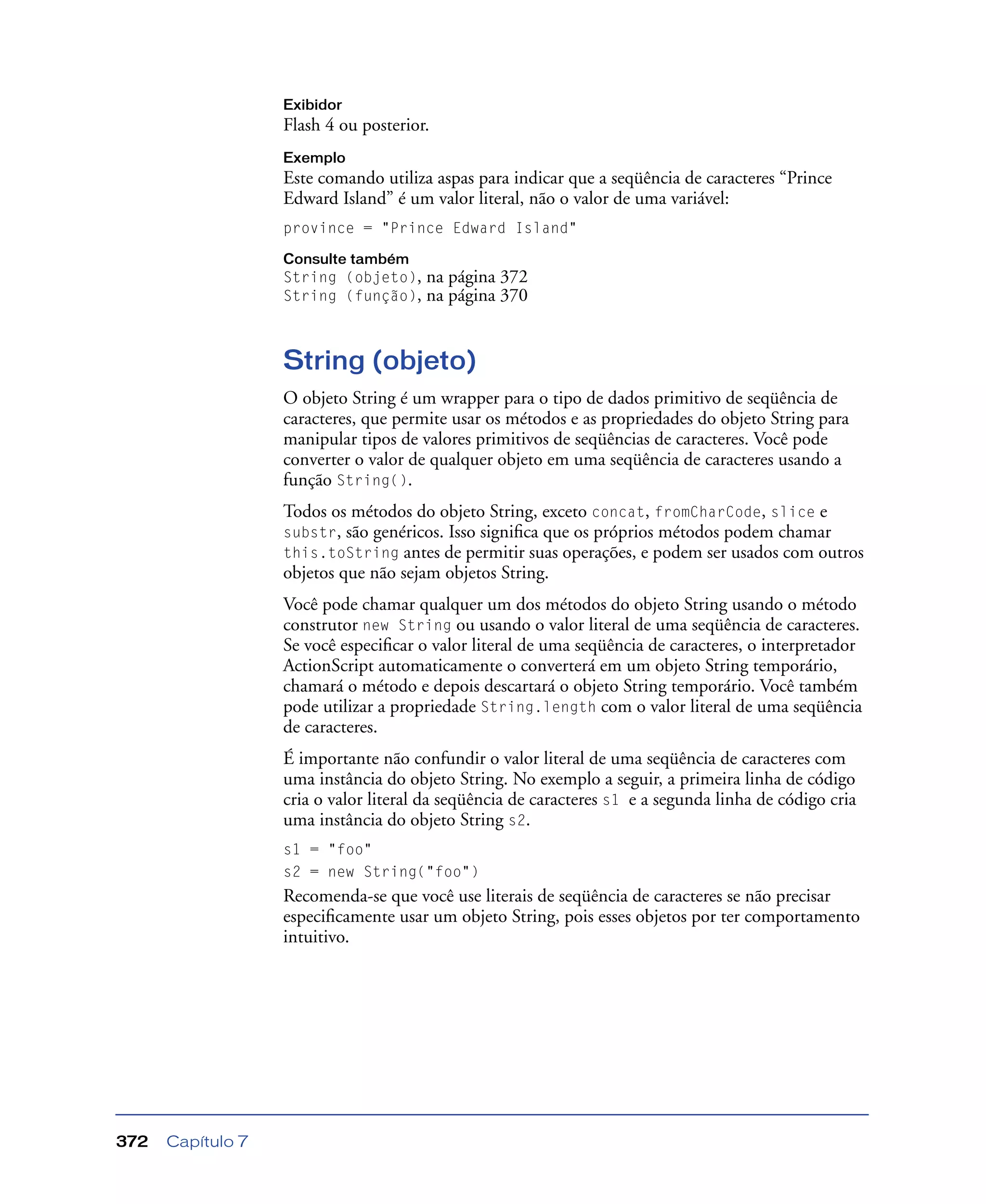 Capítulo 7372
Exibidor
Flash 4 ou posterior.
Exemplo
Este comando utiliza aspas para indicar que a seqüência de caracteres “Prince
Edward Island” é um valor literal, não o valor de uma variável:
province = "Prince Edward Island"
Consulte também
String (objeto), na página 372
String (função), na página 370
String (objeto)
O objeto String é um wrapper para o tipo de dados primitivo de seqüência de
caracteres, que permite usar os métodos e as propriedades do objeto String para
manipular tipos de valores primitivos de seqüências de caracteres. Você pode
converter o valor de qualquer objeto em uma seqüência de caracteres usando a
função String().
Todos os métodos do objeto String, exceto concat, fromCharCode, slice e
substr, são genéricos. Isso signiﬁca que os próprios métodos podem chamar
this.toString antes de permitir suas operações, e podem ser usados com outros
objetos que não sejam objetos String.
Você pode chamar qualquer um dos métodos do objeto String usando o método
construtor new String ou usando o valor literal de uma seqüência de caracteres.
Se você especiﬁcar o valor literal de uma seqüência de caracteres, o interpretador
ActionScript automaticamente o converterá em um objeto String temporário,
chamará o método e depois descartará o objeto String temporário. Você também
pode utilizar a propriedade String.length com o valor literal de uma seqüência
de caracteres.
É importante não confundir o valor literal de uma seqüência de caracteres com
uma instância do objeto String. No exemplo a seguir, a primeira linha de código
cria o valor literal da seqüência de caracteres s1 e a segunda linha de código cria
uma instância do objeto String s2.
s1 = "foo"
s2 = new String("foo")
Recomenda-se que você use literais de seqüência de caracteres se não precisar
especiﬁcamente usar um objeto String, pois esses objetos por ter comportamento
intuitivo.
 