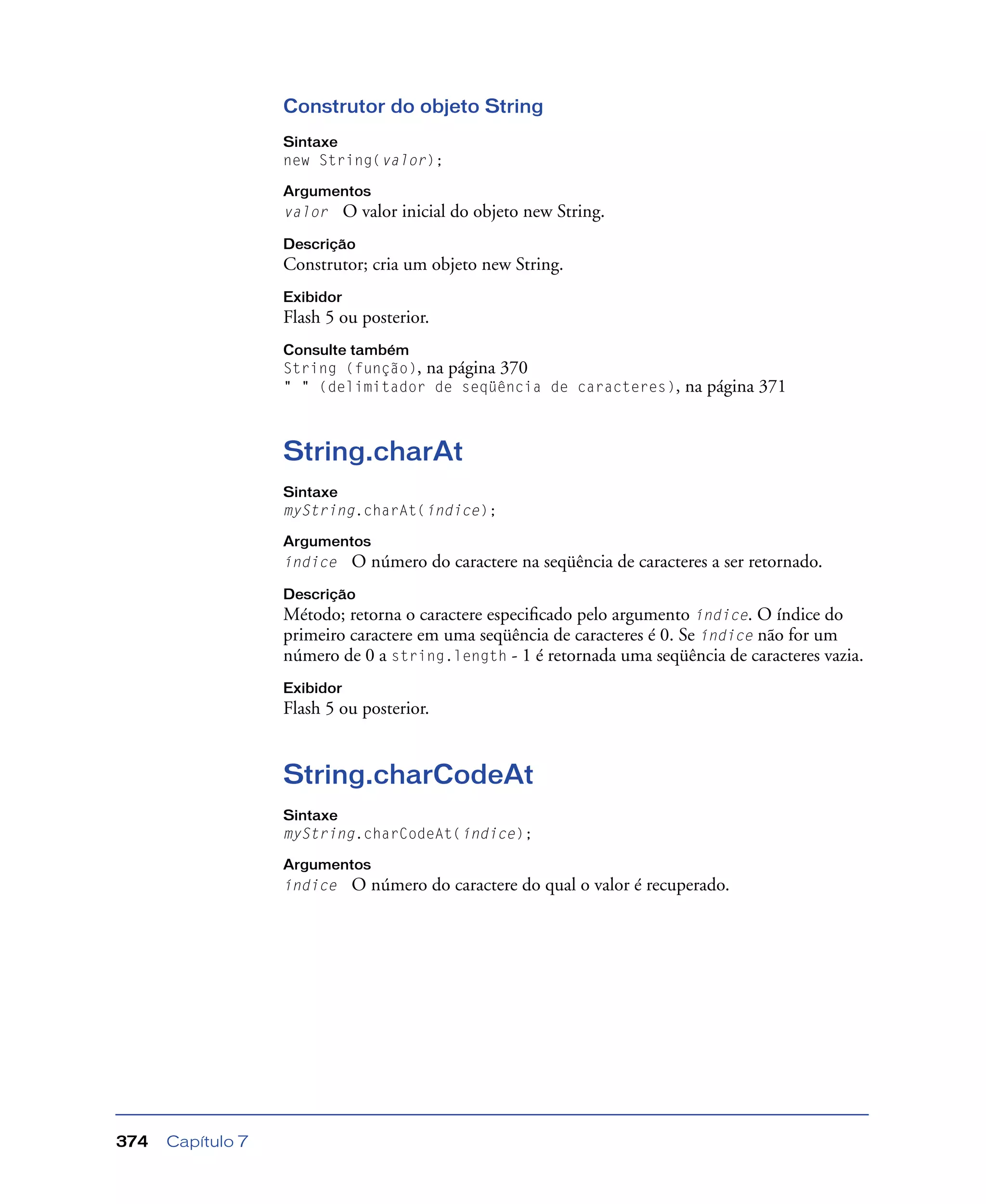 Capítulo 7374
Construtor do objeto String
Sintaxe
new String(valor);
Argumentos
valor O valor inicial do objeto new String.
Descrição
Construtor; cria um objeto new String.
Exibidor
Flash 5 ou posterior.
Consulte também
String (função), na página 370
" " (delimitador de seqüência de caracteres), na página 371
String.charAt
Sintaxe
myString.charAt(índice);
Argumentos
índice O número do caractere na seqüência de caracteres a ser retornado.
Descrição
Método; retorna o caractere especiﬁcado pelo argumento índice. O índice do
primeiro caractere em uma seqüência de caracteres é 0. Se índice não for um
número de 0 a string.length - 1 é retornada uma seqüência de caracteres vazia.
Exibidor
Flash 5 ou posterior.
String.charCodeAt
Sintaxe
myString.charCodeAt(índice);
Argumentos
índice O número do caractere do qual o valor é recuperado.
 