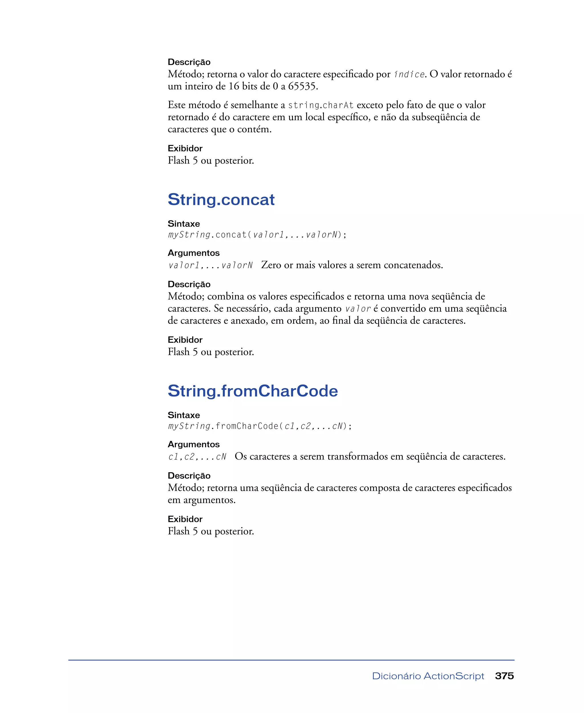Dicionário ActionScript 375
Descrição
Método; retorna o valor do caractere especiﬁcado por índice. O valor retornado é
um inteiro de 16 bits de 0 a 65535.
Este método é semelhante a string.charAt exceto pelo fato de que o valor
retornado é do caractere em um local especíﬁco, e não da subseqüência de
caracteres que o contém.
Exibidor
Flash 5 ou posterior.
String.concat
Sintaxe
myString.concat(valor1,...valorN);
Argumentos
valor1,...valorN Zero or mais valores a serem concatenados.
Descrição
Método; combina os valores especiﬁcados e retorna uma nova seqüência de
caracteres. Se necessário, cada argumento valor é convertido em uma seqüência
de caracteres e anexado, em ordem, ao ﬁnal da seqüência de caracteres.
Exibidor
Flash 5 ou posterior.
String.fromCharCode
Sintaxe
myString.fromCharCode(c1,c2,...cN);
Argumentos
c1,c2,...cN Os caracteres a serem transformados em seqüência de caracteres.
Descrição
Método; retorna uma seqüência de caracteres composta de caracteres especiﬁcados
em argumentos.
Exibidor
Flash 5 ou posterior.
 