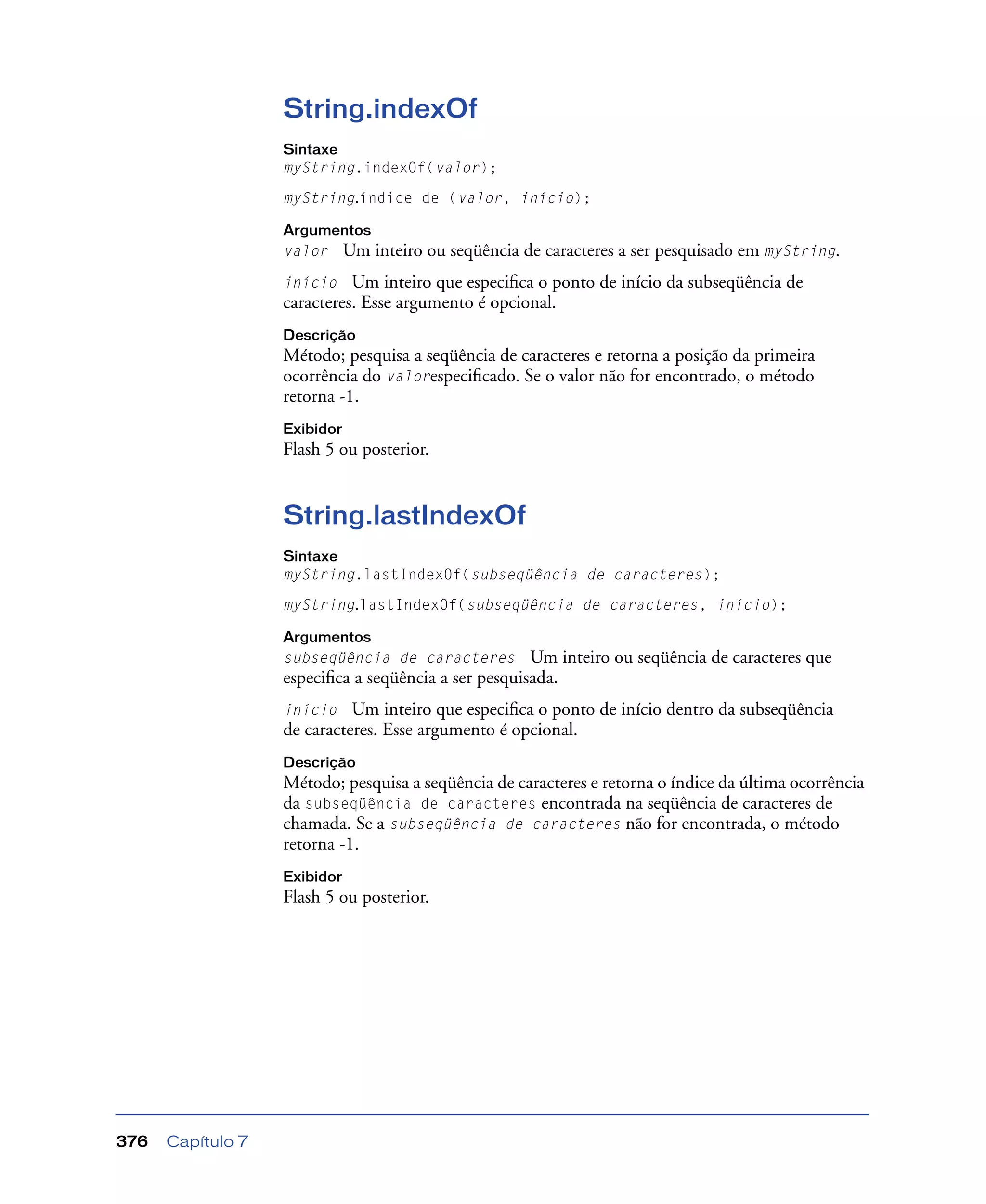 Capítulo 7376
String.indexOf
Sintaxe
myString.indexOf(valor);
myString.índice de (valor, início);
Argumentos
valor Um inteiro ou seqüência de caracteres a ser pesquisado em myString.
início Um inteiro que especiﬁca o ponto de início da subseqüência de
caracteres. Esse argumento é opcional.
Descrição
Método; pesquisa a seqüência de caracteres e retorna a posição da primeira
ocorrência do valorespeciﬁcado. Se o valor não for encontrado, o método
retorna -1.
Exibidor
Flash 5 ou posterior.
String.lastIndexOf
Sintaxe
myString.lastIndexOf(subseqüência de caracteres);
myString.lastIndexOf(subseqüência de caracteres, início);
Argumentos
subseqüência de caracteres Um inteiro ou seqüência de caracteres que
especiﬁca a seqüência a ser pesquisada.
início Um inteiro que especiﬁca o ponto de início dentro da subseqüência
de caracteres. Esse argumento é opcional.
Descrição
Método; pesquisa a seqüência de caracteres e retorna o índice da última ocorrência
da subseqüência de caracteres encontrada na seqüência de caracteres de
chamada. Se a subseqüência de caracteres não for encontrada, o método
retorna -1.
Exibidor
Flash 5 ou posterior.
 