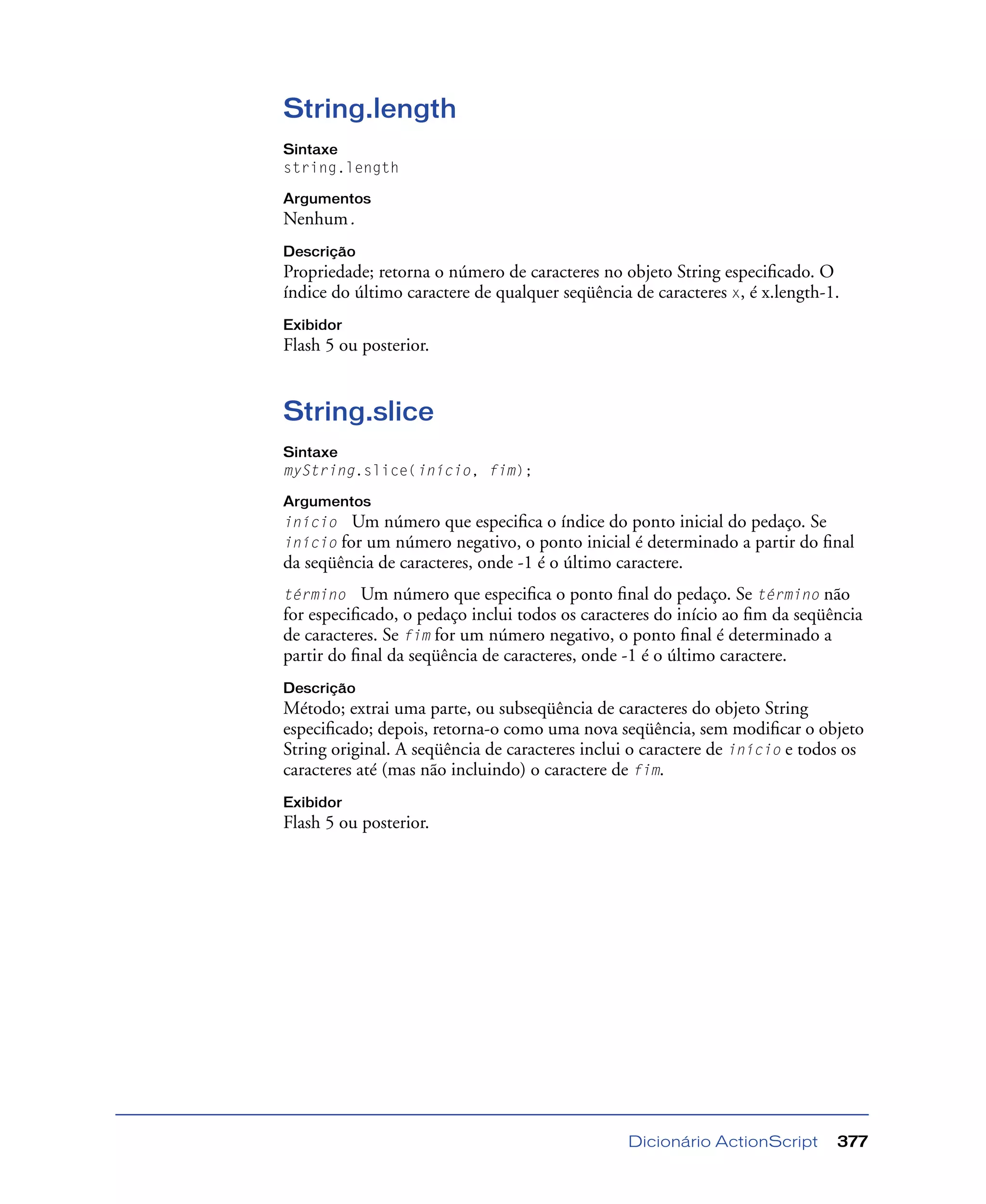 Dicionário ActionScript 377
String.length
Sintaxe
string.length
Argumentos
Nenhum.
Descrição
Propriedade; retorna o número de caracteres no objeto String especiﬁcado. O
índice do último caractere de qualquer seqüência de caracteres x, é x.length-1.
Exibidor
Flash 5 ou posterior.
String.slice
Sintaxe
myString.slice(início, fim);
Argumentos
início Um número que especiﬁca o índice do ponto inicial do pedaço. Se
início for um número negativo, o ponto inicial é determinado a partir do ﬁnal
da seqüência de caracteres, onde -1 é o último caractere.
término Um número que especiﬁca o ponto ﬁnal do pedaço. Se término não
for especiﬁcado, o pedaço inclui todos os caracteres do início ao ﬁm da seqüência
de caracteres. Se fim for um número negativo, o ponto ﬁnal é determinado a
partir do ﬁnal da seqüência de caracteres, onde -1 é o último caractere.
Descrição
Método; extrai uma parte, ou subseqüência de caracteres do objeto String
especiﬁcado; depois, retorna-o como uma nova seqüência, sem modiﬁcar o objeto
String original. A seqüência de caracteres inclui o caractere de início e todos os
caracteres até (mas não incluindo) o caractere de fim.
Exibidor
Flash 5 ou posterior.
 