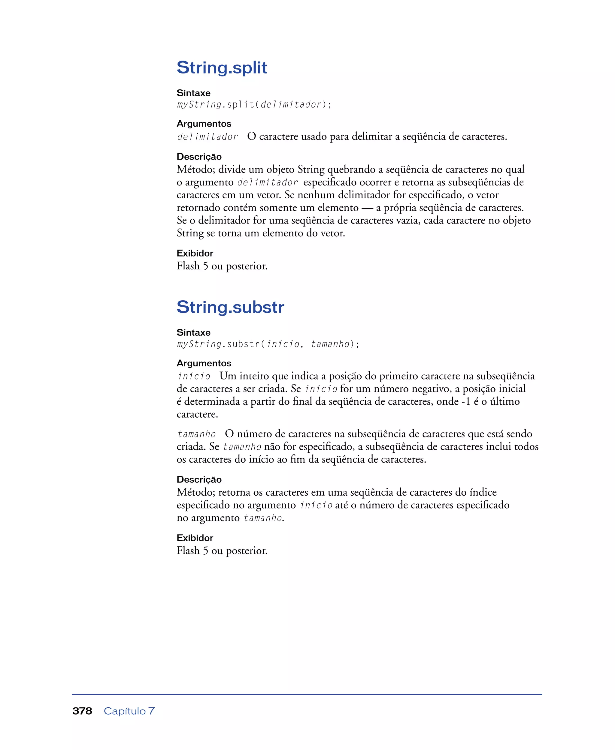 Capítulo 7378
String.split
Sintaxe
myString.split(delimitador);
Argumentos
delimitador O caractere usado para delimitar a seqüência de caracteres.
Descrição
Método; divide um objeto String quebrando a seqüência de caracteres no qual
o argumento delimitador especiﬁcado ocorrer e retorna as subseqüências de
caracteres em um vetor. Se nenhum delimitador for especiﬁcado, o vetor
retornado contém somente um elemento — a própria seqüência de caracteres.
Se o delimitador for uma seqüência de caracteres vazia, cada caractere no objeto
String se torna um elemento do vetor.
Exibidor
Flash 5 ou posterior.
String.substr
Sintaxe
myString.substr(início, tamanho);
Argumentos
início Um inteiro que indica a posição do primeiro caractere na subseqüência
de caracteres a ser criada. Se início for um número negativo, a posição inicial
é determinada a partir do ﬁnal da seqüência de caracteres, onde -1 é o último
caractere.
tamanho O número de caracteres na subseqüência de caracteres que está sendo
criada. Se tamanho não for especiﬁcado, a subseqüência de caracteres inclui todos
os caracteres do início ao ﬁm da seqüência de caracteres.
Descrição
Método; retorna os caracteres em uma seqüência de caracteres do índice
especiﬁcado no argumento início até o número de caracteres especiﬁcado
no argumento tamanho.
Exibidor
Flash 5 ou posterior.
 