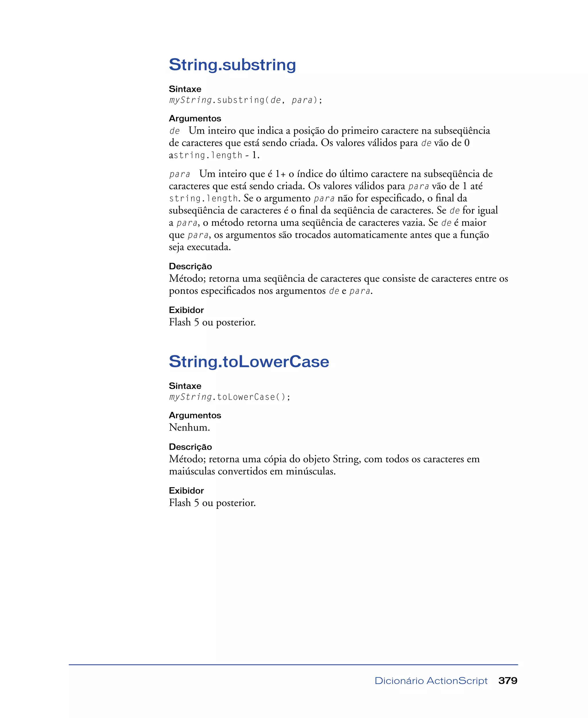 Dicionário ActionScript 379
String.substring
Sintaxe
myString.substring(de, para);
Argumentos
de Um inteiro que indica a posição do primeiro caractere na subseqüência
de caracteres que está sendo criada. Os valores válidos para de vão de 0
astring.length - 1.
para Um inteiro que é 1+ o índice do último caractere na subseqüência de
caracteres que está sendo criada. Os valores válidos para para vão de 1 até
string.length. Se o argumento para não for especiﬁcado, o ﬁnal da
subseqüência de caracteres é o ﬁnal da seqüência de caracteres. Se de for igual
a para, o método retorna uma seqüência de caracteres vazia. Se de é maior
que para, os argumentos são trocados automaticamente antes que a função
seja executada.
Descrição
Método; retorna uma seqüência de caracteres que consiste de caracteres entre os
pontos especiﬁcados nos argumentos de e para.
Exibidor
Flash 5 ou posterior.
String.toLowerCase
Sintaxe
myString.toLowerCase();
Argumentos
Nenhum.
Descrição
Método; retorna uma cópia do objeto String, com todos os caracteres em
maiúsculas convertidos em minúsculas.
Exibidor
Flash 5 ou posterior.
 