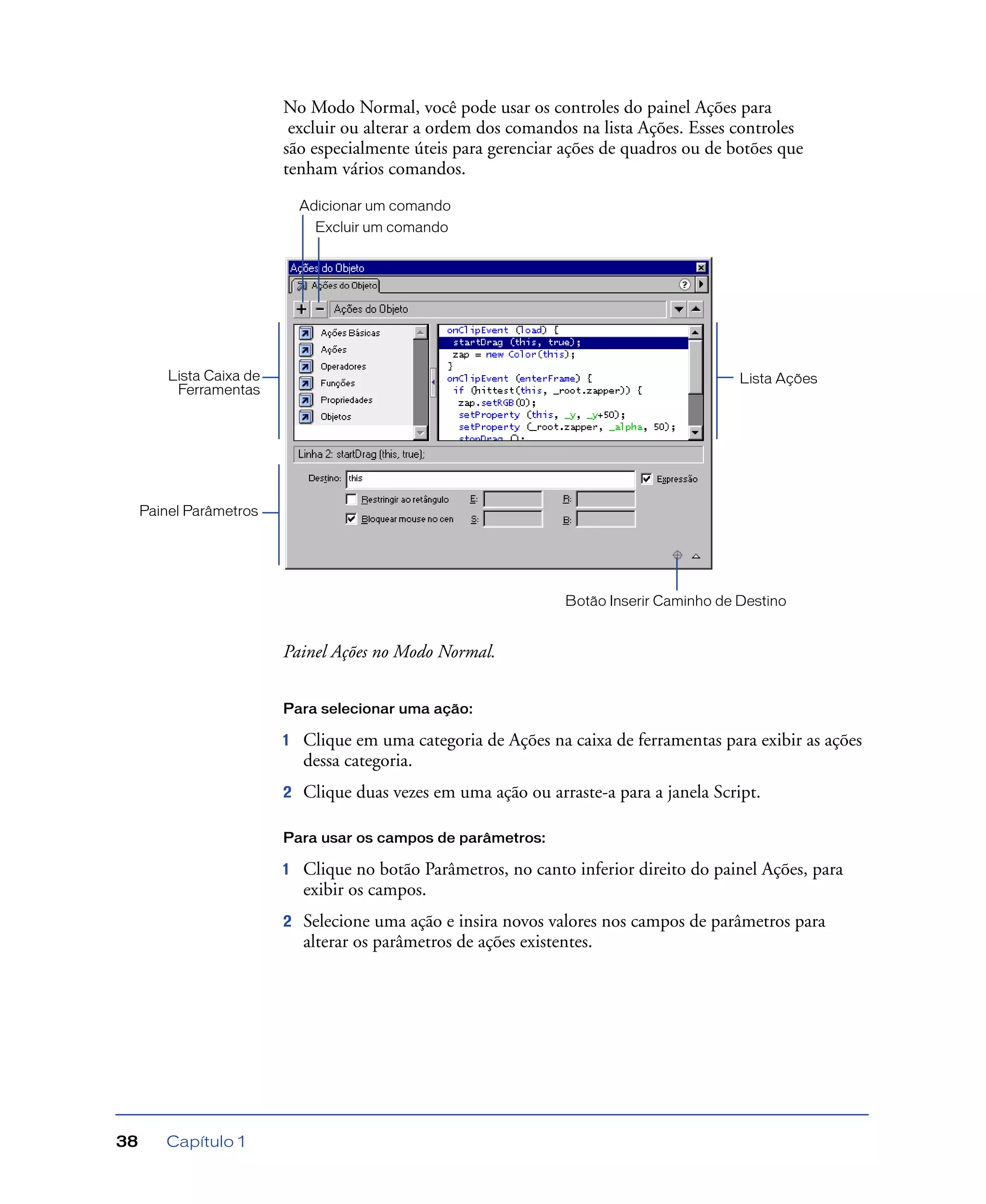 Capítulo 138
No Modo Normal, você pode usar os controles do painel Ações para
excluir ou alterar a ordem dos comandos na lista Ações. Esses controles
são especialmente úteis para gerenciar ações de quadros ou de botões que
tenham vários comandos.
Painel Ações no Modo Normal.
Para selecionar uma ação:
1 Clique em uma categoria de Ações na caixa de ferramentas para exibir as ações
dessa categoria.
2 Clique duas vezes em uma ação ou arraste-a para a janela Script.
Para usar os campos de parâmetros:
1 Clique no botão Parâmetros, no canto inferior direito do painel Ações, para
exibir os campos.
2 Selecione uma ação e insira novos valores nos campos de parâmetros para
alterar os parâmetros de ações existentes.
Botão Inserir Caminho de Destino
Lista AçõesLista Caixa de
Ferramentas
Painel Parâmetros
Adicionar um comando
Excluir um comando
 