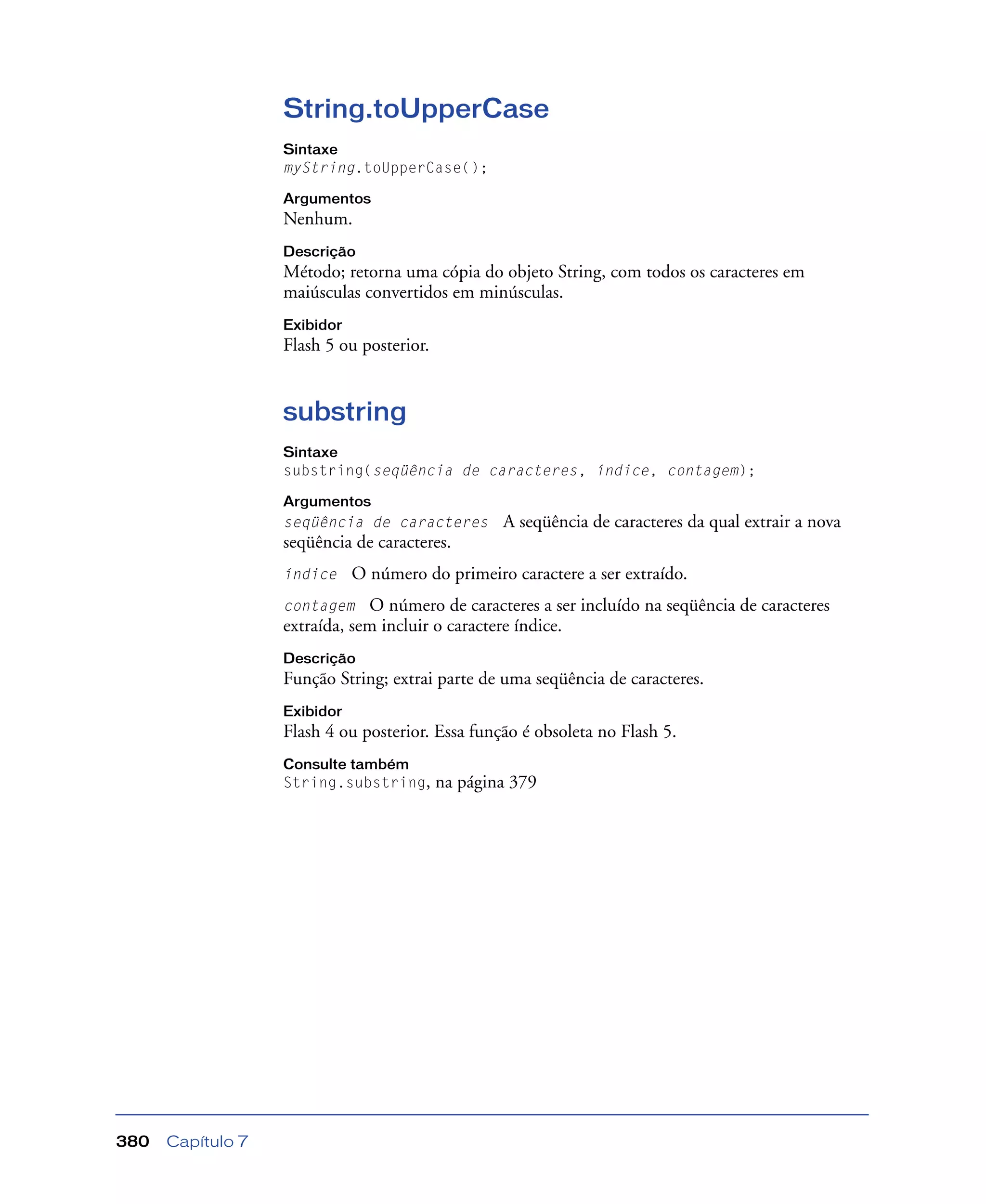 Capítulo 7380
String.toUpperCase
Sintaxe
myString.toUpperCase();
Argumentos
Nenhum.
Descrição
Método; retorna uma cópia do objeto String, com todos os caracteres em
maiúsculas convertidos em minúsculas.
Exibidor
Flash 5 ou posterior.
substring
Sintaxe
substring(seqüência de caracteres, índice, contagem);
Argumentos
seqüência de caracteres A seqüência de caracteres da qual extrair a nova
seqüência de caracteres.
índice O número do primeiro caractere a ser extraído.
contagem O número de caracteres a ser incluído na seqüência de caracteres
extraída, sem incluir o caractere índice.
Descrição
Função String; extrai parte de uma seqüência de caracteres.
Exibidor
Flash 4 ou posterior. Essa função é obsoleta no Flash 5.
Consulte também
String.substring, na página 379
 