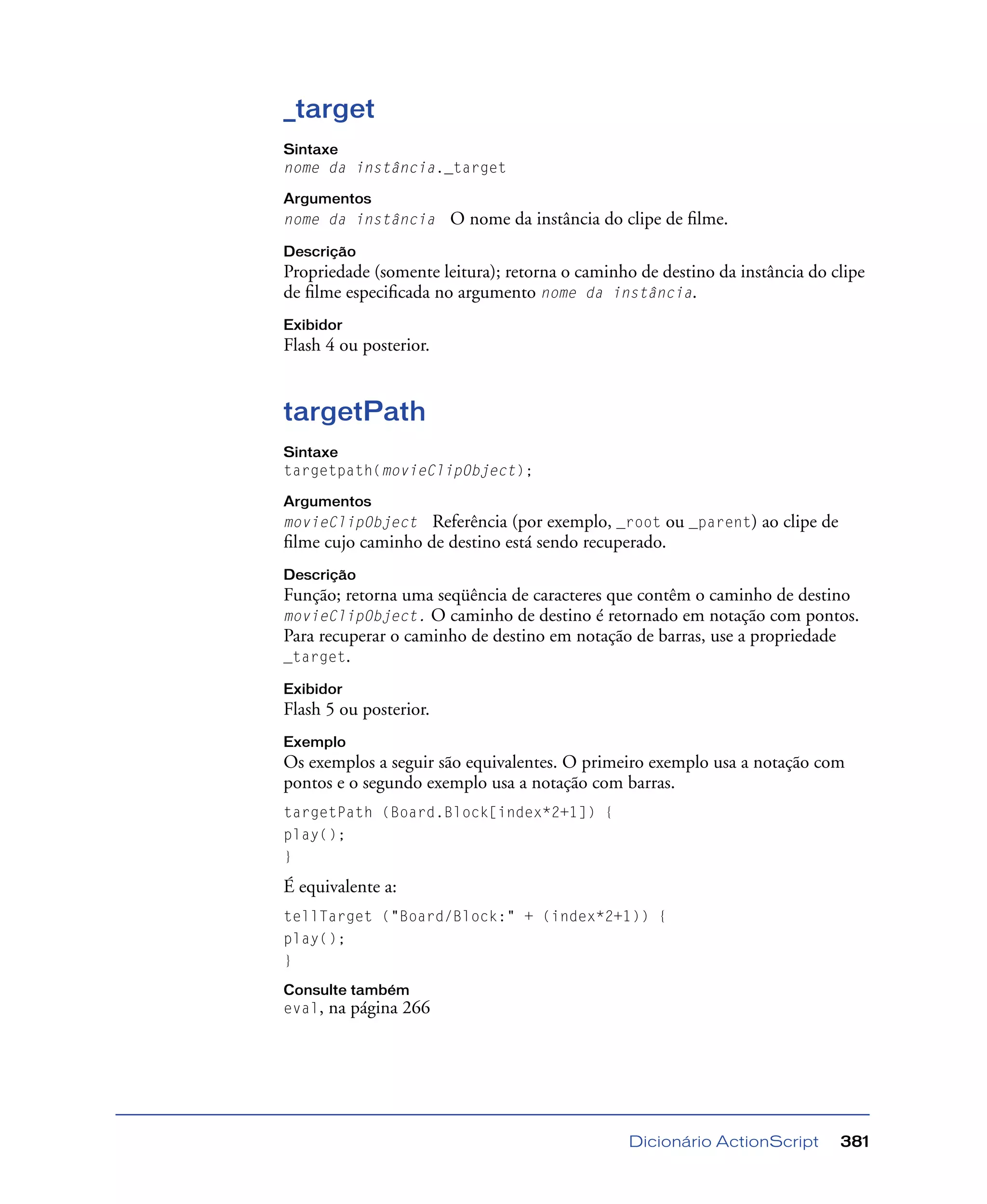 Dicionário ActionScript 381
_target
Sintaxe
nome da instância._target
Argumentos
nome da instância O nome da instância do clipe de ﬁlme.
Descrição
Propriedade (somente leitura); retorna o caminho de destino da instância do clipe
de ﬁlme especiﬁcada no argumento nome da instância.
Exibidor
Flash 4 ou posterior.
targetPath
Sintaxe
targetpath(movieClipObject);
Argumentos
movieClipObject Referência (por exemplo, _root ou _parent) ao clipe de
ﬁlme cujo caminho de destino está sendo recuperado.
Descrição
Função; retorna uma seqüência de caracteres que contêm o caminho de destino
movieClipObject. O caminho de destino é retornado em notação com pontos.
Para recuperar o caminho de destino em notação de barras, use a propriedade
_target.
Exibidor
Flash 5 ou posterior.
Exemplo
Os exemplos a seguir são equivalentes. O primeiro exemplo usa a notação com
pontos e o segundo exemplo usa a notação com barras.
targetPath (Board.Block[index*2+1]) {
play();
}
É equivalente a:
tellTarget ("Board/Block:" + (index*2+1)) {
play();
}
Consulte também
eval, na página 266
 