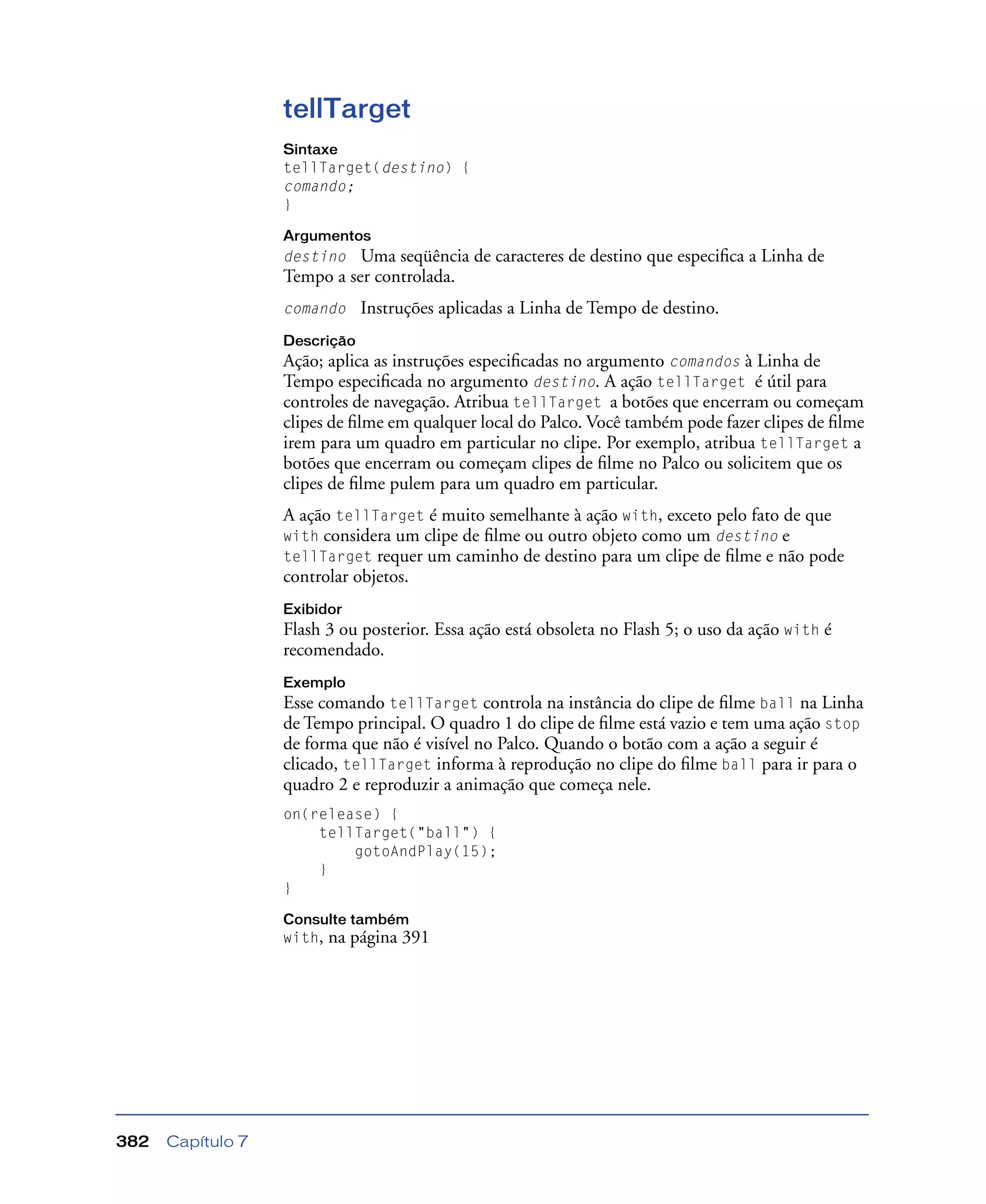 Capítulo 7382
tellTarget
Sintaxe
tellTarget(destino) {
comando;
}
Argumentos
destino Uma seqüência de caracteres de destino que especiﬁca a Linha de
Tempo a ser controlada.
comando Instruções aplicadas a Linha de Tempo de destino.
Descrição
Ação; aplica as instruções especiﬁcadas no argumento comandos à Linha de
Tempo especiﬁcada no argumento destino. A ação tellTarget é útil para
controles de navegação. Atribua tellTarget a botões que encerram ou começam
clipes de ﬁlme em qualquer local do Palco. Você também pode fazer clipes de ﬁlme
irem para um quadro em particular no clipe. Por exemplo, atribua tellTarget a
botões que encerram ou começam clipes de ﬁlme no Palco ou solicitem que os
clipes de ﬁlme pulem para um quadro em particular.
A ação tellTarget é muito semelhante à ação with, exceto pelo fato de que
with considera um clipe de ﬁlme ou outro objeto como um destino e
tellTarget requer um caminho de destino para um clipe de ﬁlme e não pode
controlar objetos.
Exibidor
Flash 3 ou posterior. Essa ação está obsoleta no Flash 5; o uso da ação with é
recomendado.
Exemplo
Esse comando tellTarget controla na instância do clipe de ﬁlme ball na Linha
de Tempo principal. O quadro 1 do clipe de ﬁlme está vazio e tem uma ação stop
de forma que não é visível no Palco. Quando o botão com a ação a seguir é
clicado, tellTarget informa à reprodução no clipe do ﬁlme ball para ir para o
quadro 2 e reproduzir a animação que começa nele.
on(release) {
tellTarget("ball") {
gotoAndPlay(15);
}
}
Consulte também
with, na página 391
 