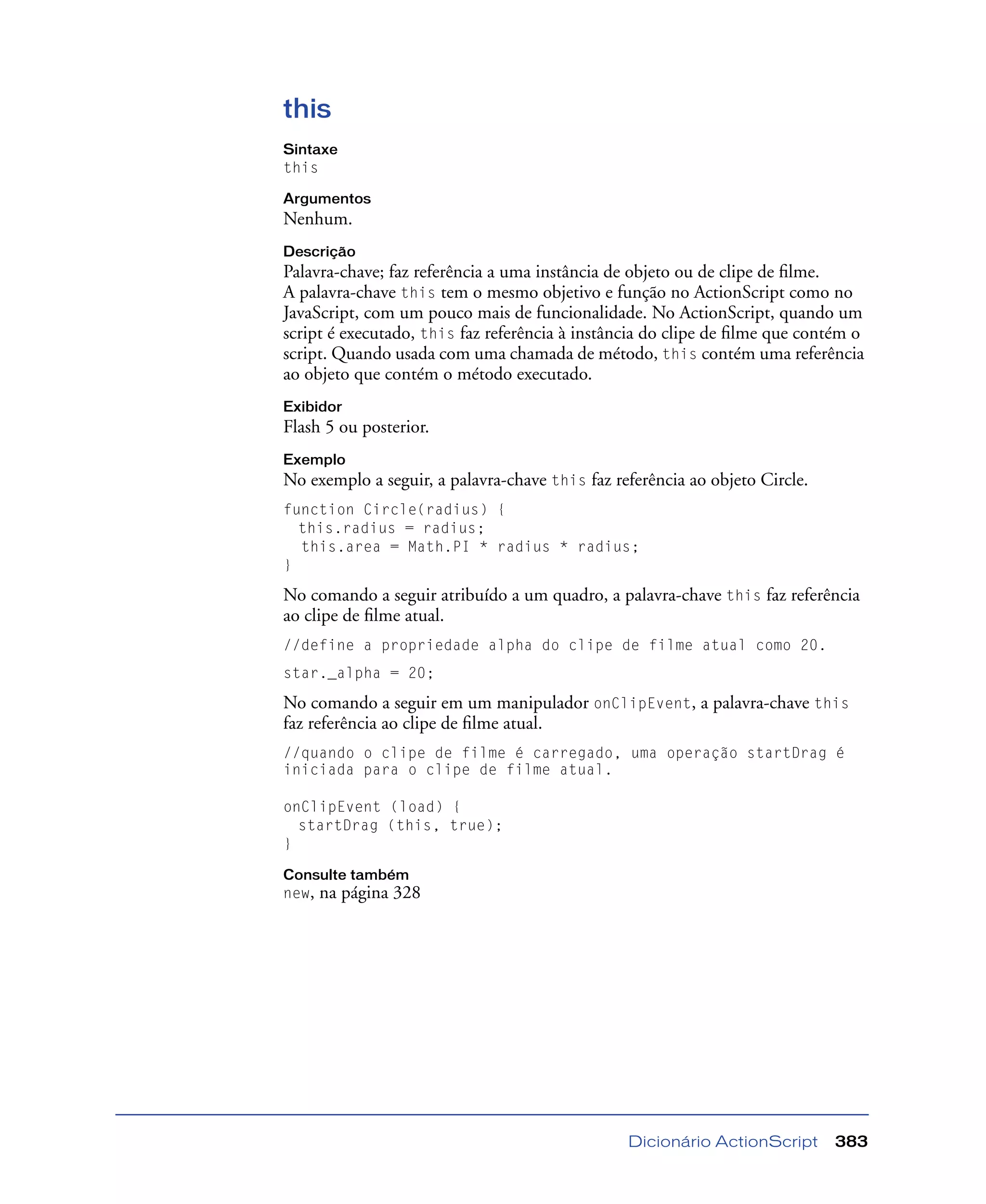 Dicionário ActionScript 383
this
Sintaxe
this
Argumentos
Nenhum.
Descrição
Palavra-chave; faz referência a uma instância de objeto ou de clipe de ﬁlme.
A palavra-chave this tem o mesmo objetivo e função no ActionScript como no
JavaScript, com um pouco mais de funcionalidade. No ActionScript, quando um
script é executado, this faz referência à instância do clipe de ﬁlme que contém o
script. Quando usada com uma chamada de método, this contém uma referência
ao objeto que contém o método executado.
Exibidor
Flash 5 ou posterior.
Exemplo
No exemplo a seguir, a palavra-chave this faz referência ao objeto Circle.
function Circle(radius) {
this.radius = radius;
this.area = Math.PI * radius * radius;
}
No comando a seguir atribuído a um quadro, a palavra-chave this faz referência
ao clipe de ﬁlme atual.
//define a propriedade alpha do clipe de filme atual como 20.
star._alpha = 20;
No comando a seguir em um manipulador onClipEvent, a palavra-chave this
faz referência ao clipe de ﬁlme atual.
//quando o clipe de filme é carregado, uma operação startDrag é
iniciada para o clipe de filme atual.
onClipEvent (load) {
startDrag (this, true);
}
Consulte também
new, na página 328
 