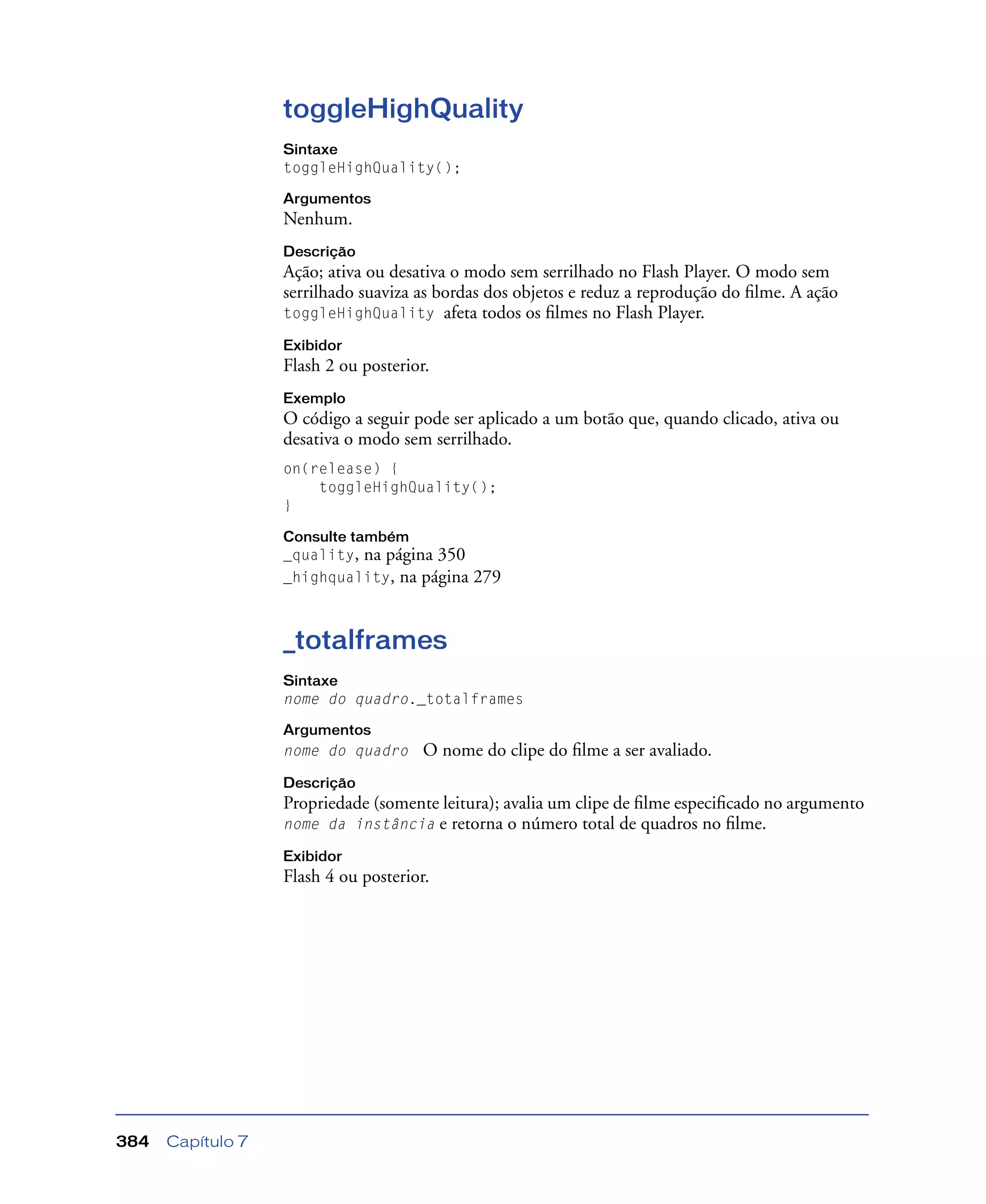 Capítulo 7384
toggleHighQuality
Sintaxe
toggleHighQuality();
Argumentos
Nenhum.
Descrição
Ação; ativa ou desativa o modo sem serrilhado no Flash Player. O modo sem
serrilhado suaviza as bordas dos objetos e reduz a reprodução do ﬁlme. A ação
toggleHighQuality afeta todos os ﬁlmes no Flash Player.
Exibidor
Flash 2 ou posterior.
Exemplo
O código a seguir pode ser aplicado a um botão que, quando clicado, ativa ou
desativa o modo sem serrilhado.
on(release) {
toggleHighQuality();
}
Consulte também
_quality, na página 350
_highquality, na página 279
_totalframes
Sintaxe
nome do quadro._totalframes
Argumentos
nome do quadro O nome do clipe do ﬁlme a ser avaliado.
Descrição
Propriedade (somente leitura); avalia um clipe de ﬁlme especiﬁcado no argumento
nome da instância e retorna o número total de quadros no ﬁlme.
Exibidor
Flash 4 ou posterior.
 