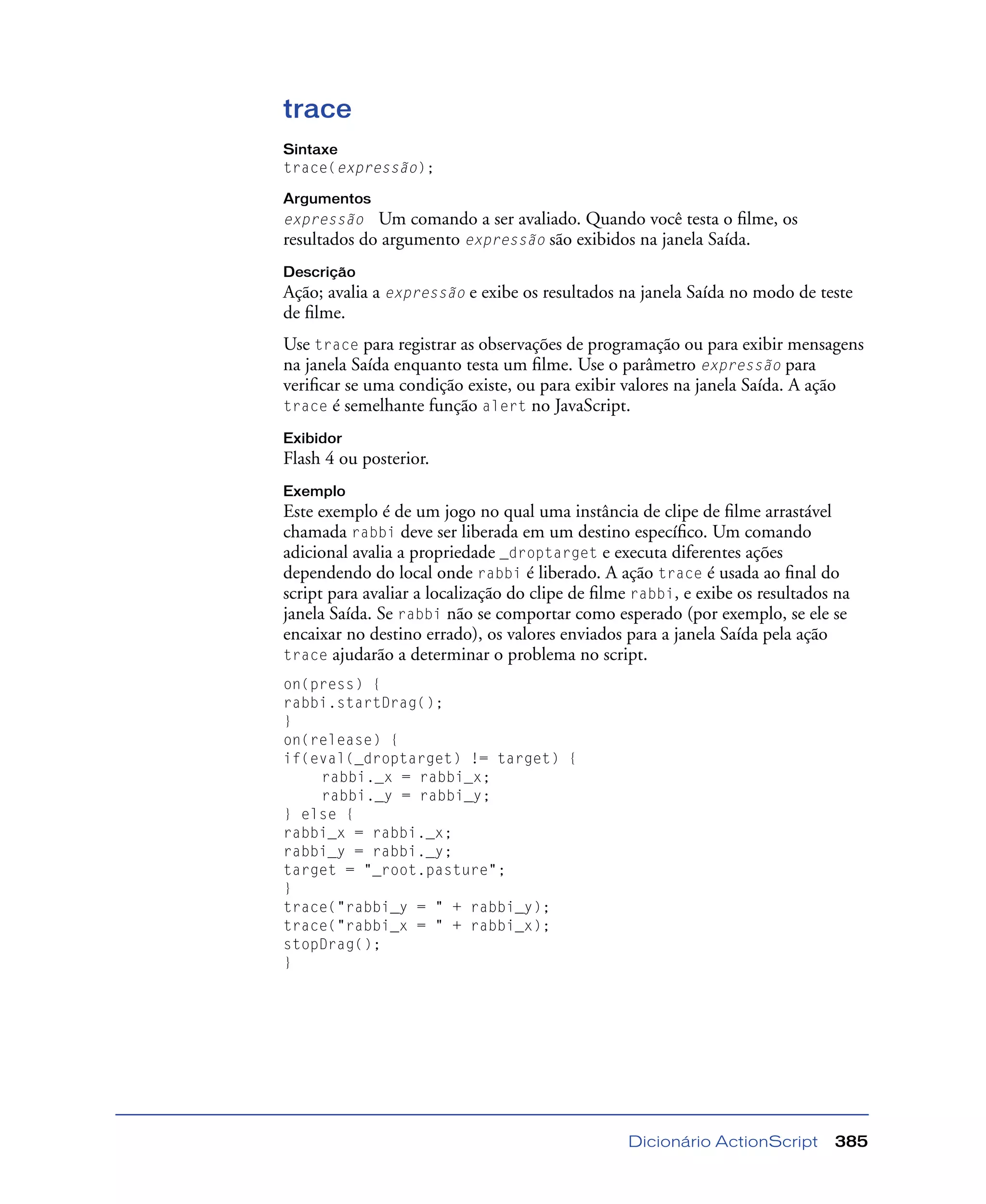Dicionário ActionScript 385
trace
Sintaxe
trace(expressão);
Argumentos
expressão Um comando a ser avaliado. Quando você testa o ﬁlme, os
resultados do argumento expressão são exibidos na janela Saída.
Descrição
Ação; avalia a expressão e exibe os resultados na janela Saída no modo de teste
de ﬁlme.
Use trace para registrar as observações de programação ou para exibir mensagens
na janela Saída enquanto testa um ﬁlme. Use o parâmetro expressão para
veriﬁcar se uma condição existe, ou para exibir valores na janela Saída. A ação
trace é semelhante função alert no JavaScript.
Exibidor
Flash 4 ou posterior.
Exemplo
Este exemplo é de um jogo no qual uma instância de clipe de ﬁlme arrastável
chamada rabbi deve ser liberada em um destino especíﬁco. Um comando
adicional avalia a propriedade _droptarget e executa diferentes ações
dependendo do local onde rabbi é liberado. A ação trace é usada ao ﬁnal do
script para avaliar a localização do clipe de ﬁlme rabbi, e exibe os resultados na
janela Saída. Se rabbi não se comportar como esperado (por exemplo, se ele se
encaixar no destino errado), os valores enviados para a janela Saída pela ação
trace ajudarão a determinar o problema no script.
on(press) {
rabbi.startDrag();
}
on(release) {
if(eval(_droptarget) != target) {
rabbi._x = rabbi_x;
rabbi._y = rabbi_y;
} else {
rabbi_x = rabbi._x;
rabbi_y = rabbi._y;
target = "_root.pasture";
}
trace("rabbi_y = " + rabbi_y);
trace("rabbi_x = " + rabbi_x);
stopDrag();
}
 